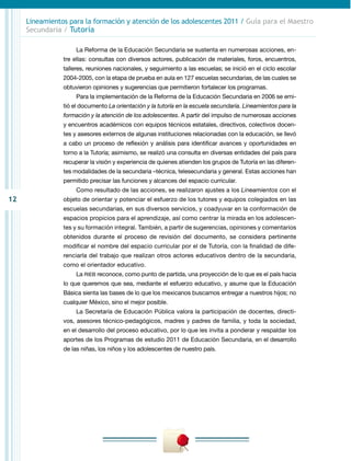 12
Lineamientos para la formación y atención de los adolescentes 2011 / Guía para el Maestro
Secundaria / Tutoría
La Reforma de la Educación Secundaria se sustenta en numerosas acciones, en-
tre ellas: consultas con diversos actores, publicación de materiales, foros, encuentros,
talleres, reuniones nacionales, y seguimiento a las escuelas; se inició en el ciclo escolar
2004-2005, con la etapa de prueba en aula en 127 escuelas secundarias, de las cuales se
obtuvieron opiniones y sugerencias que permitieron fortalecer los programas.
Para la implementación de la Reforma de la Educación Secundaria en 2006 se emi-
tió el documento La orientación y la tutoría en la escuela secundaria. Lineamientos para la
formación y la atención de los adolescentes. A partir del impulso de numerosas acciones
y encuentros académicos con equipos técnicos estatales, directivos, colectivos docen-
tes y asesores externos de algunas instituciones relacionadas con la educación, se llevó
a cabo un proceso de reflexión y análisis para identificar avances y oportunidades en
torno a la Tutoría; asimismo, se realizó una consulta en diversas entidades del país para
recuperar la visión y experiencia de quienes atienden los grupos de Tutoría en las diferen-
tes modalidades de la secundaria –técnica, telesecundaria y general. Estas acciones han
permitido precisar las funciones y alcances del espacio curricular.
Como resultado de las acciones, se realizaron ajustes a los Lineamientos con el
objeto de orientar y potenciar el esfuerzo de los tutores y equipos colegiados en las
escuelas secundarias, en sus diversos servicios, y coadyuvar en la conformación de
espacios propicios para el aprendizaje, así como centrar la mirada en los adolescen-
tes y su formación integral. También, a partir de sugerencias, opiniones y comentarios
obtenidos durante el proceso de revisión del documento, se considera pertinente
modificar el nombre del espacio curricular por el de Tutoría, con la finalidad de dife-
renciarla del trabajo que realizan otros actores educativos dentro de la secundaria,
como el orientador educativo.
La RIEB reconoce, como punto de partida, una proyección de lo que es el país hacia
lo que queremos que sea, mediante el esfuerzo educativo, y asume que la Educación
Básica sienta las bases de lo que los mexicanos buscamos entregar a nuestros hijos; no
cualquier México, sino el mejor posible.
La Secretaría de Educación Pública valora la participación de docentes, directi-
vos, asesores técnico-pedagógicos, madres y padres de familia, y toda la sociedad,
en el desarrollo del proceso educativo, por lo que les invita a ponderar y respaldar los
aportes de los Programas de estudio 2011 de Educación Secundaria, en el desarrollo
de las niñas, los niños y los adolescentes de nuestro país.
 