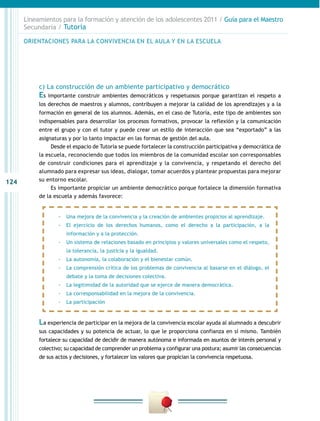124
Lineamientos para la formación y atención de los adolescentes 2011 / Guía para el Maestro
Secundaria / Tutoría
c) La construcción de un ambiente participativo y democrático
Es importante construir ambientes democráticos y respetuosos porque garantizan el respeto a
los derechos de maestros y alumnos, contribuyen a mejorar la calidad de los aprendizajes y a la
formación en general de los alumnos. Además, en el caso de Tutoría, este tipo de ambientes son
indispensables para desarrollar los procesos formativos, provocar la reflexión y la comunicación
entre el grupo y con el tutor y puede crear un estilo de interacción que sea “exportado” a las
asignaturas y por lo tanto impactar en las formas de gestión del aula.
Desde el espacio de Tutoría se puede fortalecer la construcción participativa y democrática de
la escuela, reconociendo que todos los miembros de la comunidad escolar son corresponsables
de construir condiciones para el aprendizaje y la convivencia, y respetando el derecho del
alumnado para expresar sus ideas, dialogar, tomar acuerdos y plantear propuestas para mejorar
su entorno escolar.
Es importante propiciar un ambiente democrático porque fortalece la dimensión formativa
de la escuela y además favorece:
La experiencia de participar en la mejora de la convivencia escolar ayuda al alumnado a descubrir
sus capacidades y su potencia de actuar, lo que le proporciona confianza en sí mismo. También
fortalece su capacidad de decidir de manera autónoma e informada en asuntos de interés personal y
colectivo; su capacidad de comprender un problema y configurar una postura; asumir las consecuencias
de sus actos y decisiones, y fortalecer los valores que propician la convivencia respetuosa.
ORIENTACIONES PARA LA CONVIVENCIA EN EL AULA Y EN LA ESCUELA
-- Una mejora de la convivencia y la creación de ambientes propicios al aprendizaje.
-- El ejercicio de los derechos humanos, como el derecho a la participación, a la
información y a la protección.
-- Un sistema de relaciones basado en principios y valores universales como el respeto,
la tolerancia, la justicia y la igualdad.
-- La autonomía, la colaboración y el bienestar común.
-- La comprensión crítica de los problemas de convivencia al basarse en el diálogo, el
debate y la toma de decisiones colectiva.
-- La legitimidad de la autoridad que se ejerce de manera democrática.
-- La corresponsabilidad en la mejora de la convivencia.
-- La participación
 