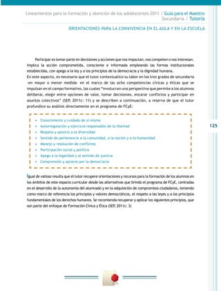 125
Lineamientos para la formación y atención de los adolescentes 2011 / Guía para el Maestro
Secundaria / Tutoría
Participar es tomar parte en decisiones y acciones que nos impactan, nos competen o nos interesan.
Implica la acción comprometida, consciente e informada empleando las formas institucionales
establecidas, con apego a la ley y a los principios de la democracia y la dignidad humana.
En este aspecto, es necesario que el tutor contextualice su labor en los tres grados de secundaria
–en mayor o menor medida– en el marco de las ocho competencias cívicas y éticas que se
impulsan en el campo formativo, las cuales “involucran una perspectiva que permite a los alumnos
deliberar, elegir entre opciones de valor, tomar decisiones, encarar conflictos y participar en
asuntos colectivos” (SEP, 2011c: 11) y se describen a continuación, a reserva de que el tutor
profundice su análisis directamente en el programa de FCyE:
Igual de valioso resulta que el tutor recupere orientaciones y recursos para la formación de los alumnos en
los ámbitos de este espacio curricular desde las alternativas que brinda el programa de FCyE, centradas
en el desarrollo de la autonomía del alumnado y en la adquisición de compromisos ciudadanos, teniendo
como marco de referencia los principios y valores democráticos, el respeto a las leyes y a los principios
fundamentales de los derechos humanos. Se recomienda recuperar y aplicar los siguientes principios, que
son parte del enfoque de Formación Cívica y Ética (SEP, 2011c: 3)
ORIENTACIONES PARA LA CONVIVENCIA EN EL AULA Y EN LA ESCUELA
•	 Conocimiento y cuidado de sí mismo
•	 Autorregulación y ejercicio responsable de la libertad
•	 Respeto y aprecio a la diversidad
•	 Sentido de pertenencia a la comunidad, a la nación y a la humanidad
•	 Manejo y resolución de conflictos
•	 Participación social y política
•	 Apego a la legalidad y al sentido de justicia
•	 Comprensión y aprecio por la democracia
 