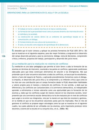 126
Lineamientos para la formación y atención de los adolescentes 2011 / Guía para el Maestro
Secundaria / Tutoría
Es deseable que el tutor conozca y aplique los procesos formativos de FCyE (SEP, 2011c: 30)
que se muestran en el siguiente esquema, para dar mayor fortaleza y congruencia al desarrollo
del campo desarrollo personal y para la convivencia: diálogo, toma de decisiones, comprensión
crítica y reflexiva, proyectos de trabajo, participación y desarrollo del juicio moral.
d) La mediación para la resolución no violenta de conflictos
La mediación es una labor pedagógica que permite al tutor llevar a cabo la formación de los
alumnos en términos de intervenir, reuniendo a las partes en conflicto y generando condiciones
adecuadas para que éstas construyan alternativas de solución a las divergencias. Más que
pretender que el tutor encuentre soluciones a todos los conflictos, se busca que los estudiantes,
dentro y fuera del espacio de Tutoría, y aplicando procedimientos formativos como el diálogo,
la empatía, el desarrollo del juicio ético y la comprensión y la reflexión crítica (que como se
ha visto son una contribución para el campo formativo desde la FCyE) desarrollen habilidades
y valores propios para el manejo y resolución de conflictos. En ese sentido, y dado que las
diferencias y los conflictos son consustanciales a la convivencia democrática, es indispensable
aprender a enfrentarlos e incluso valorarlos como una oportunidad para la formación de los
alumnos y, dado que los conflictos surgen de manera natural en las relaciones sociales, tener
presente que una convivencia escolar democrática no ha de evaluarse por el nivel de conflictos
que surgen o no entre sus integrantes, sino por la manera en que ésta los reconoce y gestiona,
en la medida en que se les encuentran soluciones justas para los implicados. Para el reto de
gestionar el conflicto se propone seguir estrategias como las que se muestran en el siguiente
cuadro, las cuales además de ser utilizadas con los alumnos, sería importante promover entre
docentes y tutores de la escuela en su conjunto (Xus, et al., 2008a: 48):
•	 El trabajo en torno a valores inscritos en el marco constitucional,
•	 La formación de la personalidad moral como un proceso dinámico de interrelación entre
el individuo y la sociedad,
•	 La construcción de valores dentro de un ambiente de aprendizaje basado en la
comunicación y el diálogo,
•	 El fortalecimiento de una cultura de la prevención, y
•	 El aula y la escuela como espacios de aprendizaje de la democracia.
ORIENTACIONES PARA LA CONVIVENCIA EN EL AULA Y EN LA ESCUELA
 