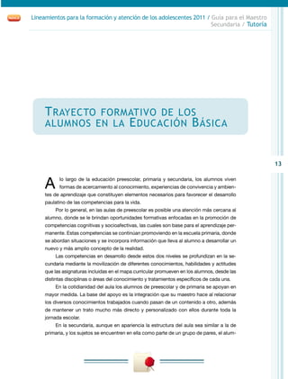 13
Lineamientos para la formación y atención de los adolescentes 2011 / Guía para el Maestro
Secundaria / Tutoría
Trayecto formativo de los
alumnos en la Educación Básica
A lo largo de la educación preescolar, primaria y secundaria, los alumnos viven
formas de acercamiento al conocimiento, experiencias de convivencia y ambien-
tes de aprendizaje que constituyen elementos necesarios para favorecer el desarrollo
paulatino de las competencias para la vida.
Por lo general, en las aulas de preescolar es posible una atención más cercana al
alumno, donde se le brindan oportunidades formativas enfocadas en la promoción de
competencias cognitivas y socioafectivas, las cuales son base para el aprendizaje per-
manente. Estas competencias se continúan promoviendo en la escuela primaria, donde
se abordan situaciones y se incorpora información que lleva al alumno a desarrollar un
nuevo y más amplio concepto de la realidad.
Las competencias en desarrollo desde estos dos niveles se profundizan en la se-
cundaria mediante la movilización de diferentes conocimientos, habilidades y actitudes
que las asignaturas incluidas en el mapa curricular promueven en los alumnos, desde las
distintas disciplinas o áreas del conocimiento y tratamientos específicos de cada una.
En la cotidianidad del aula los alumnos de preescolar y de primaria se apoyan en
mayor medida. La base del apoyo es la integración que su maestro hace al relacionar
los diversos conocimientos trabajados cuando pasan de un contenido a otro, además
de mantener un trato mucho más directo y personalizado con ellos durante toda la
jornada escolar.
En la secundaria, aunque en apariencia la estructura del aula sea similar a la de
primaria, y los sujetos se encuentren en ella como parte de un grupo de pares, el alum-
 
