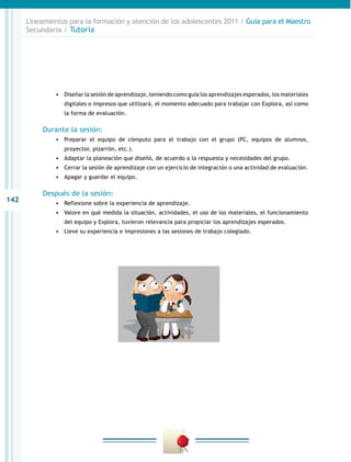 142
Lineamientos para la formación y atención de los adolescentes 2011 / Guía para el Maestro
Secundaria / Tutoría
•	 Diseñar la sesión de aprendizaje, teniendo como guía los aprendizajes esperados, los materiales
digitales o impresos que utilizará, el momento adecuado para trabajar con Explora, así como
la forma de evaluación.
Durante la sesión:
•	 Preparar el equipo de cómputo para el trabajo con el grupo (PC, equipos de alumnos,
proyector, pizarrón, etc.).
•	 Adaptar la planeación que diseñó, de acuerdo a la respuesta y necesidades del grupo.
•	 Cerrar la sesión de aprendizaje con un ejercicio de integración o una actividad de evaluación.
•	 Apagar y guardar el equipo.
Después de la sesión:
•	 Reflexione sobre la experiencia de aprendizaje.
•	 Valore en qué medida la situación, actividades, el uso de los materiales, el funcionamiento
del equipo y Explora, tuvieron relevancia para propiciar los aprendizajes esperados.
•	 Lleve su experiencia e impresiones a las sesiones de trabajo colegiado.
 