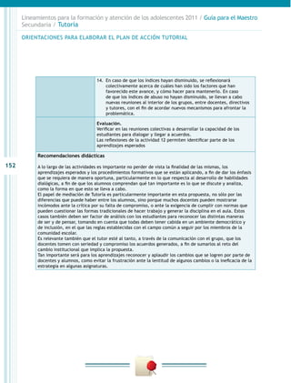 152
Lineamientos para la formación y atención de los adolescentes 2011 / Guía para el Maestro
Secundaria / Tutoría
14.	 En caso de que los índices hayan disminuido, se reflexionará
colectivamente acerca de cuáles han sido los factores que han
favorecido este avance, y cómo hacer para mantenerlo. En caso
de que los índices de abuso no hayan disminuido, se llevan a cabo
nuevas reuniones al interior de los grupos, entre docentes, directivos
y tutores, con el fin de acordar nuevos mecanismos para afrontar la
problemática.
Evaluación.
Verificar en las reuniones colectivas a desarrollar la capacidad de los
estudiantes para dialogar y llegar a acuerdos.
Las reflexiones de la actividad 12 permiten identificar parte de los
aprendizajes esperados
Recomendaciones didácticas
A lo largo de las actividades es importante no perder de vista la finalidad de las mismas, los
aprendizajes esperados y los procedimientos formativos que se están aplicando, a fin de dar los énfasis
que se requiera de manera oportuna, particularmente en lo que respecta al desarrollo de habilidades
dialógicas, a fin de que los alumnos comprendan qué tan importante es lo que se discute y analiza,
como la forma en que esto se lleva a cabo.
El papel de mediación de Tutoría es particularmente importante en esta propuesta, no sólo por las
diferencias que puede haber entre los alumnos, sino porque muchos docentes pueden mostrarse
incómodos ante la crítica por su falta de compromiso, o ante la exigencia de cumplir con normas que
pueden cuestionar las formas tradicionales de hacer trabajo y generar la disciplina en el aula. Estos
casos también deben ser factor de análisis con los estudiantes para reconocer las distintas maneras
de ser y de pensar, tomando en cuenta que todas deben tener cabida en un ambiente democrático y
de inclusión, en el que las reglas establecidas con el campo común a seguir por los miembros de la
comunidad escolar.
Es relevante también que el tutor esté al tanto, a través de la comunicación con el grupo, que los
docentes tomen con seriedad y compromiso los acuerdos generados, a fin de sumarlos al reto del
cambio institucional que implica la propuesta.
Tan importante será para los aprendizajes reconocer y aplaudir los cambios que se logren por parte de
docentes y alumnos, como evitar la frustración ante la lentitud de algunos cambios o la ineficacia de la
estrategia en algunas asignaturas.
ORIENTACIONES PARA ELABORAR EL PLAN DE ACCIÓN TUTORIAL
 