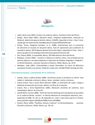 158
Lineamientos para la formación y atención de los adolescentes 2011 / Guía para el Maestro
Secundaria / Tutoría
•	 López, María Luisa (2002), El placer de cuidarme, México, Santillana/Libros del Rincón.
•	 Morgan, María Isabel (2007), Educación sexual. Preguntas fundamentales, Educación en
Población. Material de apoyo al docente, México, CONAPO, disponible en línea: <http://www.
conapo.gob.mx/publicaciones/SaludReproductiva/Epob/07EDUCACION.pdf>
•	 Oviedo, Teresa, Aldegunda González, et al. (2008), Orientaciones para la prevención
de adicciones en escuelas de educación básica. Guía de capacitación para profesores de
secundaria, México, SEP/Programa Nacional de Escuela Segura, disponible en línea: <http://
basica.sep.gob.mx/escuelasegura/pdf/adicciones/guiaorientaciones.pdf>
•	 Rico, Blanca (2005), La sexualidad, México, SEP/ADN editores/Libros del Rincón.
•	 Rodríguez, Ernesto (2004), “Juventud y Violencia en América Latina. Una prioridad para las
políticas públicas y una oportunidad para la aplicación de enfoques integrados e integrales”,
en Revista Desacatos, Juventud: Exclusión y Violencia, CIESAS, México, pp. 36-59.
•	 Rodríguez, Jorge (2001), Vulnerabilidad y Grupos Vulnerables: Un marco de Referencia
conceptual mirando a los jóvenes, Población y Desarrollo, CELADE/FNUAP, Santiago de Chile.
Convivencia escolar y prevención de la violencia.
•	 Canedo, Gloria y Gabriel Dueñas (2008), Convivencia escolar y formación en valores. Guía
módulo 4, diplomado a distancia, México, Nexos, sociedad, ciencia y literatura.
•	 Cascón Soriano, Paco y Carlos Martín Beristain (2000), La alternativa del Juego I Juegos y
dinámicas de educación para la paz, Madrid, Los libros de la catarata.
•	 Cascón, Paco y Greta Papadimitriou (2005), Resolución noviolenta de conflictos. Guía
metodológica, México, Mc Graw Hill.
•	 Castillo Rocha, Carmen (2008), “Perfil del maltrato (Bullying) entre estudiantes de secundaria
en la ciudad de Mérida, Yucatán”, en Revista Mexicana de Investigación educativa, julio –
septiembre de 2008, vol. XIII, no. 38, disponible en: <http://www.comie.org.mx/v1/revista/
portal.php?idm=es&sec=SC03&&sub=SBB&criterio=ART38006>
•	 Castillo, Héctor (2004), “Pandillas, jóvenes y violencia”, en Revista Desacatos, 	 Juventud,
Exclusión y Violencia, CIESAS, México, pp. 105-126
Bibliografía
 