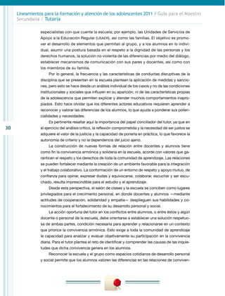 30
Lineamientos para la formación y atención de los adolescentes 2011 / Guía para el Maestro
Secundaria / Tutoría
especialistas con que cuente la escuela; por ejemplo, las Unidades de Servicios de
Apoyo a la Educación Regular (USAER), así como las familias. El objetivo es promo-
ver el desarrollo de elementos que permitan al grupo, y a los alumnos en lo indivi-
dual, asumir una postura basada en el respeto a la dignidad de las personas y los
derechos humanos, la solución no violenta de las diferencias por medio del diálogo,
establecer mecanismos de comunicación con sus pares y docentes, así como con
los miembros de su familia.
Por lo general, la frecuencia y las características de conductas disruptivas de la
disciplina que se presentan en la escuela plantean la aplicación de medidas y sancio-
nes, pero esto se hace desde un análisis individual de los casos y no de las condiciones
institucionales y sociales que influyen en su aparición, ni de las características propias
de la adolescencia que permiten explicar y atender muchos comportamientos inapro-
piados. Esto hace olvidar que los diferentes actores educativos requieren aprender a
reconocer y valorar las diferencias de los alumnos, lo que ayuda a ponderar sus poten-
cialidades y necesidades.
Es pertinente resaltar aquí la importancia del papel conciliador del tutor, ya que en
el ejercicio del análisis crítico, la reflexión comprometida y la necesidad de ser justos se
adquiere el valor de la justicia y la capacidad de ponerla en práctica, lo que favorece la
autonomía de criterio y no la dependencia del juicio ajeno.
La construcción de nuevas formas de relación entre docentes y alumnos tiene
como fin la convivencia armónica y solidaria en la escuela, acorde con valores que ga-
ranticen el respeto y los derechos de toda la comunidad de aprendizaje. Las relaciones
se pueden fortalecer mediante la creación de un ambiente favorable para la integración
y el trabajo colaborativo. La conformación de un entorno de respeto y apoyo mutuo, de
confianza para opinar, expresar dudas y equivocarse, colaborar, escuchar y ser escu-
chado, resulta imprescindible para el estudio y el aprendizaje.
Desde esta perspectiva, el salón de clases y la escuela se conciben como lugares
privilegiados para el crecimiento personal, en donde docentes y alumnos —mediante
actitudes de cooperación, solidaridad y empatía— desplieguen sus habilidades y co-
nocimientos para el fortalecimiento de su desarrollo personal y social.
La acción oportuna del tutor en los conflictos entre alumnos, o entre éstos y algún
docente o personal de la escuela, debe orientarse a establecer una solución respetuo-
sa de ambas partes, condición necesaria para aprender y relacionarse en un contexto
que priorice la convivencia armónica. Esto exige a toda la comunidad de aprendizaje
la capacidad para analizar y evaluar objetivamente su participación en la convivencia
diaria. Para el tutor plantea el reto de identificar y comprender las causas de las inquie-
tudes que dicha convivencia genera en los alumnos.
Reconocer la escuela y el grupo como espacios cotidianos de desarrollo personal
y social permite que los alumnos valoren las diferencias en las relaciones de conviven-
 