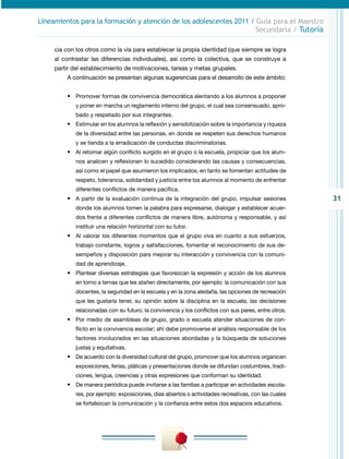 31
Lineamientos para la formación y atención de los adolescentes 2011 / Guía para el Maestro
Secundaria / Tutoría
cia con los otros como la vía para establecer la propia identidad (que siempre se logra
al contrastar las diferencias individuales), así como la colectiva, que se construye a
partir del establecimiento de motivaciones, tareas y metas grupales.
A continuación se presentan algunas sugerencias para el desarrollo de este ámbito:
•	 Promover formas de convivencia democrática alentando a los alumnos a proponer
y poner en marcha un reglamento interno del grupo, el cual sea consensuado, apro-
bado y respetado por sus integrantes.
•	 Estimular en los alumnos la reflexión y sensibilización sobre la importancia y riqueza
de la diversidad entre las personas, en donde se respeten sus derechos humanos
y se tienda a la erradicación de conductas discriminatorias.
•	 Al retomar algún conflicto surgido en el grupo o la escuela, propiciar que los alum-
nos analicen y reflexionen lo sucedido considerando las causas y consecuencias,
así como el papel que asumieron los implicados, en tanto se fomentan actitudes de
respeto, tolerancia, solidaridad y justicia entre los alumnos al momento de enfrentar
diferentes conflictos de manera pacífica.
•	 A partir de la evaluación continua de la integración del grupo, impulsar se­siones
donde los alumnos tomen la palabra para expresarse, dialogar y establecer acuer-
dos frente a diferentes conflictos de manera libre, autónoma y responsable, y así
instituir una relación horizontal con su tutor.
•	 Al valorar los diferentes momentos que el grupo viva en cuanto a sus esfuerzos,
trabajo constante, logros y satisfacciones, fomentar el recono­cimiento de sus de-
sempeños y disposición para mejorar su interacción y convivencia con la comuni-
dad de aprendizaje.
•	 Plantear diversas estrategias que favorezcan la expresión y acción de los alumnos
en torno a temas que les atañen directamente, por ejemplo: la comunicación con sus
docentes, la seguridad en la escuela y en la zona aledaña, las opciones de recreación
que les gustaría tener, su opinión sobre la disciplina en la escuela, las decisiones
relacionadas con su futuro, la convivencia y los conflictos con sus pares, entre otros.
•	 Por medio de asambleas de grupo, grado o escuela atender situaciones de con-
flicto en la convivencia escolar; ahí debe promoverse el análisis responsable de los
factores involucrados en las situaciones abordadas y la búsqueda de soluciones
justas y equitativas.
•	 De acuerdo con la diversidad cultural del grupo, promover que los alumnos organicen
exposiciones, ferias, pláticas y presentaciones donde se difundan costumbres, tradi-
ciones, lengua, creencias y otras expresiones que conforman su identidad.
•	 De manera periódica puede invitarse a las familias a participar en actividades escola-
res, por ejemplo: exposiciones, días abiertos o actividades recreativas, con las cuales
se fortalezcan la comunicación y la confianza entre estos dos espacios educativos.
 