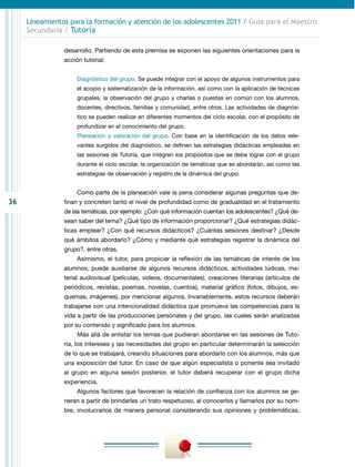 36
Lineamientos para la formación y atención de los adolescentes 2011 / Guía para el Maestro
Secundaria / Tutoría
desarrollo. Partiendo de esta premisa se exponen las siguientes orientaciones para la
acción tutorial:
Diagnóstico del grupo. Se puede integrar con el apoyo de algunos instrumentos para
el acopio y sistematización de la información, así como con la aplicación de técnicas
grupales, la observación del grupo y charlas o puestas en común con los alumnos,
docentes, directivos, familias y comunidad, entre otros. Las actividades de diagnós-
tico se pueden realizar en diferentes momentos del ciclo escolar, con el propósito de
profundizar en el conocimiento del grupo.
Planeación y valoración del grupo. Con base en la identificación de los datos rele-
vantes surgidos del diagnóstico, se definen las estrategias didácticas empleadas en
las sesiones de Tutoría, que integren los propósitos que se debe lograr con el grupo
durante el ciclo escolar, la organización de temáticas que se abordarán, así como las
estrategias de observación y registro de la dinámica del grupo.
Como parte de la planeación vale la pena considerar algunas preguntas que de-
finan y concreten tanto el nivel de profundidad como de gradualidad en el tratamiento
de las temáticas, por ejemplo: ¿Con qué información cuentan los adolescentes? ¿Qué de-
sean saber del tema? ¿Qué tipo de información proporcionar? ¿Qué estrategias didác-
ticas emplear? ¿Con qué recursos didácticos? ¿Cuántas sesiones destinar? ¿Desde
qué ámbitos abordarlo? ¿Cómo y mediante qué estrategias registrar la dinámica del
grupo?, entre otras.
Asimismo, el tutor, para propiciar la reflexión de las temáticas de interés de los
alumnos, puede auxiliarse de algunos recursos didácticos, actividades lúdicas, ma-
terial audiovisual (películas, videos, documentales), creaciones literarias (artículos de
periódicos, revistas, poemas, novelas, cuentos), material gráfico (fotos, dibujos, es-
quemas, imágenes), por mencionar algunos. Invariablemente, estos recursos deberán
trabajarse con una intencionalidad didáctica que promueva las competencias para la
vida a partir de las producciones personales y del grupo, las cuales serán analizadas
por su contenido y significado para los alumnos.
Más allá de enlistar los temas que pudieran abordarse en las sesiones de Tuto-
ría, los intereses y las necesidades del grupo en particular determinarán la selección
de lo que se trabajará, creando situaciones para abordarlo con los alumnos, más que
una exposición del tutor. En caso de que algún especialista o ponente sea invitado
al grupo en alguna sesión posterior, el tutor deberá recuperar con el grupo dicha
experiencia.
Algunos factores que favorecen la relación de confianza con los alumnos se ge-
neran a partir de brindarles un trato respetuoso, al conocerlos y llamarlos por su nom-
bre, involucrarlos de manera personal considerando sus opiniones y problemáticas,
 