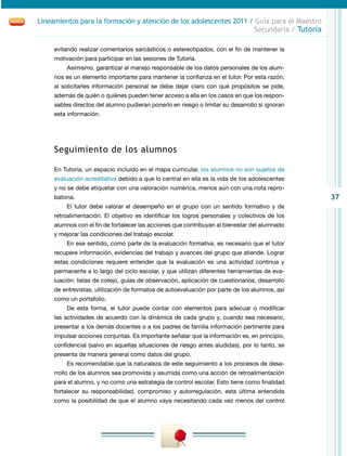 37
Lineamientos para la formación y atención de los adolescentes 2011 / Guía para el Maestro
Secundaria / Tutoría
evitando realizar comentarios sarcásticos o estereotipados, con el fin de mantener la
motivación para participar en las sesiones de Tutoría.
Asimismo, garantizar el manejo responsable de los datos personales de los alum-
nos es un elemento importante para mantener la confianza en el tutor. Por esta razón,
al solicitarles información personal se debe dejar claro con qué propósitos se pide,
además de quién o quiénes pueden tener acceso a ella en los casos en que los respon-
sables directos del alumno pudieran ponerlo en riesgo o limitar su desarrollo si ignoran
esta información.
Seguimiento de los alumnos
En Tutoría, un espacio incluido en el mapa curricular, los alumnos no son sujetos de
evaluación acreditativa debido a que lo central en ella es la vida de los adolescentes
y no se debe etiquetar con una valoración numérica, menos aún con una nota repro-
batoria.
El tutor debe valorar el desempeño en el grupo con un sentido formativo y de
retroalimentación. El objetivo es identificar los logros personales y colectivos de los
alumnos con el fin de fortalecer las acciones que contribuyan al bienestar del alumnado
y mejorar las condiciones del trabajo escolar.
En ese sentido, como parte de la evaluación formativa, es necesario que el tutor
recupere información, evidencias del trabajo y avances del grupo que atiende. Lograr
estas condiciones requiere entender que la evaluación es una actividad continua y
permanente a lo largo del ciclo escolar, y que utilizan diferentes herramientas de eva-
luación: listas de cotejo, guías de observación, aplicación de cuestionarios, desarrollo
de entrevistas, utilización de formatos de autoevaluación por parte de los alumnos, así
como un portafolio.
De esta forma, el tutor puede contar con elementos para adecuar o modificar
las actividades de acuerdo con la dinámica de cada grupo y, cuando sea necesario,
presentar a los demás docentes o a los padres de familia información pertinente para
impulsar acciones conjuntas. Es importante señalar que la información es, en principio,
confidencial (salvo en aquellas situaciones de riesgo antes aludidas), por lo tanto, se
presenta de manera general como datos del grupo.
Es recomendable que la naturaleza de este seguimiento a los procesos de desa-
rrollo de los alumnos sea promovida y asumida como una acción de retroalimentación
para el alumno, y no como una estrategia de control escolar. Esto tiene como finalidad
fortalecer su responsabilidad, compromiso y autorregulación, esta última entendida
como la posibilidad de que el alumno vaya necesitando cada vez menos del control
 