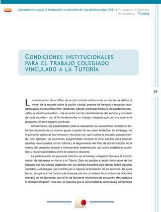 39
Lineamientos para la formación y atención de los adolescentes 2011 / Guía para el Maestro
Secundaria / Tutoría
Condiciones institucionales
para el trabajo colegiado
vinculado a la Tutoría
L conformación de un Plan de acción tutorial institucional, en donde se defina la
visión de la escuela sobre la acción tutorial, precisa de tiempos y espacios favo-
rables para el encuentro entre: docentes, tutores, personal directivo, de asistencia edu-
cativa o técnico educativo —de acuerdo con las características del servicio y contexto
de cada escuela— con el fin de desarrollar un trabajo colegiado que permita analizar el
propósito de este espacio curricular.
Actualmente, las posibilidades para la realización de encuentros periódicos en-
tre los docentes de un mismo grupo o grado tal vez sean limitadas; sin embargo, es
importante optimizar los tiempos y recursos con que cuenta la escuela, aprovechan-
do, por ejemplo, las reuniones programadas durante el ciclo escolar para abordar
asuntos relacionados con la Tutoría y el seguimiento del Plan de acción tutorial en el
marco del proyecto escolar e intercambiar experiencias, así como establecer acuer-
dos y responsabilidades entre el colectivo docente.
La participación del personal directivo en el trabajo colegiado favorece la coordi-
nación de esfuerzos en torno a la Tutoría. Esto es posible si están informados de los
trabajos que los tutores organizan con los demás docentes para decidir sobre aquellas
medidas y estrategias que contribuyan a mejorar la formación de los alumnos. De igual
forma, al organizar los horarios de clase es preciso considerar las condiciones laborales
(tiempo) de los docentes, con el fin de favorecer momentos de encuentro destinados a
la retroalimentación. Para ello, se requiere que la comunidad de aprendizaje comprenda
 