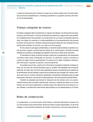 40
Lineamientos para la formación y atención de los adolescentes 2011 / Guía para el Maestro
Secundaria / Tutoría
y valore la importancia de la Tutoría en el logro de la misión institucional. Por esta razón,
las acciones de sensibilización, el liderazgo académico y la gestión oportuna del direc-
tor son fundamentales
Trabajo colegiado de tutores
El trabajo colegiado debe considerarse un espacio de diálogo, de intercambio de expe-
riencias y de información, de toma de decisiones colectivas y seguimiento que posibili-
te el establecimiento de acuerdos y la construcción de una visión compartida sobre los
retos, las metas, los avances y la responsabilidad en el acompañamiento del proceso
formativo de los alumnos. También representa la oportunidad de crear sinergia entre los
tutores para fortalecer su función con cada uno de los grupos.
En los casos en que alguna problemática o situación especial afecte en general a va-
rios alumnos o grupos, conviene que los tutores de un mismo grado o de toda la escuela
establezcan acuerdos y estrategias que deberán comunicar al resto de los docentes.
El resultado de estos acuerdos también puede ser la presentación de propuestas
concretas sobre casos individuales de alumnos, en particular cuando la escuela no
cuente con algún servicio especializado. Si cuenta con él, debe invitársele a intercam-
biar información, expresar su opinión y recomendaciones.
Es posible que el tutor, a partir de la información recopilada mediante el trabajo di-
recto con los alumnos, brinde elementos para un análisis más detallado de la situación
particular de cada caso. Se tiene esta expectativa porque se pretende que colabore en
la identificación de las posibles causas de los problemas que emergen de manera indivi-
dual, pero que en muchas ocasiones representan importantes indicadores para corregir
situaciones colectivas y así prevenir la generalización de las situaciones problemáticas.
También es deseable aprovechar la interacción de los tutores como una oportu-
nidad formativa para socializar experiencias, lecturas y material de apoyo a la función
tutorial, así como para organizarse y solicitar apoyo de instituciones que ofrezcan cur-
sos, talleres y conferencias sobre temas relacionados con los adolescentes y la Tutoría.
Redes de colaboración
La colaboración y la comunicación entre tutores y docentes demanda la creación de
un clima propicio para intercambiar opiniones sobre el propio aprendizaje y el de otros
colegas, lo que permitirá analizarlo de manera constructiva y formular propuestas de
 