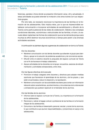 42
Lineamientos para la formación y atención de los adolescentes 2011 / Guía para el Maestro
Secundaria / Tutoría
ferencias, paneles o foros donde se presente información veraz, útil y actualizada. A
estas actividades se puede extender la invitación a los otros tutores con sus respec-
tivos grupos.
Por otro lado, es necesario reconocer la importancia de las familias en la for-
mación de los adolescentes. Esto implica retos, por lo que es imprescindible es-
tablecer comunicación e incorporar actividades de sensibilización y difusión de la
Tutoría como parte sustancial de las redes de colaboración. Debido a las complejas
condiciones laborales, económicas o estructurales de las familias, el tutor y la es-
cuela deben replantear las formas de colaboración que se les demanda porque para
muchas es difícil destinar recursos económicos o tiempo para asistir a las diversas
actividades escolares.
A continuación se plantean algunas sugerencias de colaboración en torno a la Tutoría:
Con los docentes:
•	 Mantener comunicación con los demás docentes que atienden el grupo para iden-
tificar y apoyar en la solución de problemas académicos y de convivencia escolar.
•	 Difundir entre el colectivo docente la propuesta del espacio curricular de Tutoría
con el fin de favorecer el trabajo colaborativo.
•	 Apoyar actividades de los docentes con el grupo: encuentros, sesiones de retroali-
mentación y actividades extraescolares, entre otras.
Con las figuras directivas de la escuela:
•	 Promover el trabajo colegiado entre docentes y directivos para adoptar medidas
oportunas que favorezcan el aprendizaje de los alumnos y de los grupos, y que
estén encaminadas a reducir la deserción y la reprobación.
•	 Mantener comunicación con las autoridades escolares para contar con información
relevante sobre características, acontecimientos y circunstancias de la vida escolar
y extraescolar que pudieran repercutir en el bienestar de los alumnos.
Con las familias de los alumnos:
•	 Informar sobre el espacio curricular de la Tutoría y su importancia en la formación
de los adolescentes.
•	 Reconocer y valorar el bagaje cultural o profesional de las familias en la formación
integral de los adolescentes.
•	 Comunicar a las familias el desempeño personal, escolar y social de los alumnos,
lo que contribuirá a que asuman responsabilidades y compromisos en apoyo a los
adolescentes.
 