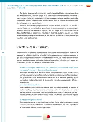 44
Lineamientos para la formación y atención de los adolescentes 2011 / Guía para el Maestro
Secundaria / Tutoría
Por tanto, depende del compromiso, y de la capacidad de los miembros de dicha
red de colaboración, solicitar apoyo de la comunidad externa mediante convenios o
compromisos de trabajo conjunto con otros agentes educativos o sociales que puedan
potenciar el proceso formativo de la escuela, sobre todo en aquellas secundarias don-
de no haya personal especializado.
Diversas instituciones y organizaciones sociales pueden coadyuvar a la escuela a
transitar hacia una comunidad de aprendizaje, fortaleciéndose como un espacio para
el desarrollo humano que logre un impacto cada vez mayor en y con su entorno inme-
diato. Las familias de los alumnos inscritos en el centro educativo pueden ser media-
dores valiosos para lograr tal cometido, si perciben un proyecto educativo definido que
beneficie a los adolescentes.
Directorio de instituciones
A continuación se presenta información de instituciones nacionales con la intención de
favorecer el establecimiento de redes de colaboración en las escuelas secundarias, ya
que son útiles para documentarse sobre temas de interés, así como solicitar diversos
apoyos para la formación y atención de los adolescentes. Este directorio puede am-
pliarse en la escuela con datos de instancias locales.
Centro Nacional para la Prevención y el Control del VIH/sida (antes Consejo Nacio-
nal para la Prevención y Control del Sida, Conasida)
Institución responsable de realizar acciones para prevenir y controlar la infección por
vih/sida (virus de inmunodeficiencia humana/síndrome de inmunodeficiencia adquiri-
da), y otras infecciones de transmisión sexual (ITS) en la población general y grupos
vulnerables, mediante la emisión de documentos normativos, capacitación, difusión e
investigación.
www.censida.salud.gob.mx
Ofrece información y publicaciones sobre el tema, por medio de centros de atención en
cada entidad del país, así como datos de interés sobre los derechos humanos en torno al
VIH/sida; información sobre los Centros Ambulatorios de Prevención y Atención en sida e
ITS en su entidad; muestra también videos, enlaces y multimedia, por mencionar algunos.
Centros de Integración Juvenil
Es una asociación civil no lucrativa, incorporada al Sector Salud, que proporciona ser-
vicios de prevención y tratamiento para atender las adicciones, así como capacitación
e investigación sobre el consumo de drogas.
 