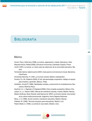 49
Lineamientos para la formación y atención de los adolescentes 2011 / Guía para el Maestro
Secundaria / Tutoría
Bibliografía
Básica
Arnaiz, Pere y Sofía Isús (1998), La tutoría, organización y tareas, Barcelona, Graó.
Bisquera Alzina, Rafael (2006), Educación emocional y bienestar, España, Praxis.
CEAPA (1997), La tutoría, un marco para las relaciones de la comunidad educativa, Ma-
drid.
Fernández García, Isabel (coord.) (2001), Guía para la convivencia en el aula, Barcelona,
Ciss/Praxis.
Fernández Sánchez, P. (1991), La función tutorial, Madrid, Castalia/MEC.
Ferreiro, R. y M. Calderón (2005), El ABC del aprendizaje cooperativo: trabajo en equipo
para enseñar y aprender, México, Trillas.
Goldstein, Arnold P. (1989), Habilidades sociales y autocontrol en la adolescencia, Bar-
celona, Martínez Roca.
Kaufman, G., L. Raphael y P. Espeland (2005), Cómo enseñar autoestima, México, Pax.
Lázaro, A. y J. Asensi (1987), Manual de orientación escolar y tutoría, Madrid, Narcea.
Masón de Brusa, Alicia, Ricardo José García et al. (2001), La función tutorial. Una revisión
de la cultura institucional escolar, Argentina, Homo Sapiens Ediciones.
Mora, J. A. (1998), Acción tutorial y orientación educativa, Madrid, Narcea.
Pallarés, M. (1990), Técnicas de grupo para educadores, Madrid, ICCE.
Pastor Mallol, E. (1995), La tutoría en secundaria, Madrid, CEAC.
 