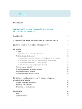7
11
13
15
19
21
23
24
24
27
29
32
34
35
37
38
39
40
40
44
49
49
50
Presentación
LINEAMIENTOS PARA LA FORMACIÓN Y ATENCIÓN
DE LOS ADOLESCENTES 2011
Introducción
Trayecto formativo de los alumnos en la Educación Básica
Los retos actuales de la educación secundaria
La Tutoría
El tutor
Criterios para la selección del tutor
Ámbitos de acción tutorial
I. Integración entre los alumnos y la dinámica de la escuela
II. Seguimiento del proceso académico de los alumnos
III. Convivencia en el aula y en la escuela
IV. Orientación hacia un proyecto de vida
Plan de acción tutorial
Orientaciones para la acción tutorial
Seguimiento de los alumnos
Seguimiento de la acción tutorial
Condiciones institucionales para el trabajo colegiado
vinculado a la Tutoría
Trabajo colegiado de tutores
Redes de colaboración
Directorio de instituciones
Bibliografía
Básica
Complementaria
Índice
 