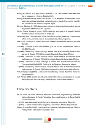 50
Lineamientos para la formación y atención de los adolescentes 2011 / Guía para el Maestro
Secundaria / Tutoría
Rodríguez Castaño, M. L. y G. Antich Castellano (2006), La conversación en la escuela:
claves para padres y tutores, España, BRIEF.
Rodríguez Rosa Isabel y Carmen Luca de Tena (2004), Programa de habilidades socia-
les en la enseñanza secundaria obligatoria: ¿cómo puedo favorecer las habilida-
des sociales de mis alumnos?, España, Aljibe.
Sánchez Sánchez, B. (1997), La tutoría en los centros de educación secundaria. Manual
del profesor, Madrid, Escuela Española.
Santos Guerra, Miguel A. (coord.) (2003), Aprender a convivir en la escuela, Madrid,
Akal/Universidad Internacional de Andalucía.
Satulovsky Silvia y Silvina Theuler (2009), Tutorías: un modelo para armar y desarmar. La
tutoría en los primeros años de la educación secundaria, Argentina.
SEP (2000), Construye tu vida sin adicciones: modelo de prevención, México, SEP/SSa/
Conadic.
— (2000), Construye tu vida sin adicciones: guía del modelo de prevención, México,
SEP/SSa/Conadic.
— (2006), Orientación y Tutoría. Antología. Primer Taller de Actualización sobre los Pro-
gramas de Estudio 2006. Reforma de la Educación Secundaria, México.
— (2006), Orientación y Tutoría. Guía de trabajo. Primer Taller de Actualización sobre
los Programas de Estudio 2006. Reforma de la Educación Secundaria, México.
— (2008), Orientación y Tutoría. Antología III. Primer Taller de Actualización sobre los
Programas de Estudio 2006. Reforma de la Educación Secundaria, México.
— (2008), Orientación y Tutoría. Guía de trabajo III. Primer Taller de Actualización sobre
los Programas de Estudio 2006. Reforma de la Educación Secundaria, México.
Trillo, Felipe (coord.) (2003), La educación en actitudes y valores, Argentina, Homo Sa-
piens Ediciones.
Viel, Patricia (2009), Gestión de la tutoría escolar. Proyectos y recursos para la escuela
secundaria. Ejes de contenidos y tareas del tutor, Buenos Aires, Noveduc.
Complementaria
AA.VV. (1993), La acción tutorial en educación secundaria: programación y materiales
básicos/Seminario de Acción Tutorial del Centro de Profesores de Zafra, Madrid,
Escuela Española.
— (1993), Materiales para la acción tutorial en educación secundaria, Gijón, CEP.
— (1994), La tutoría en secundaria obligatoria y bachillerato, Madrid, Popular/FUHE.
Alonso, A. José Ma. (2004), La educación en valores en la institución escolar, México,
Plaza y Valdés Editores/Universidad La Salle.
 