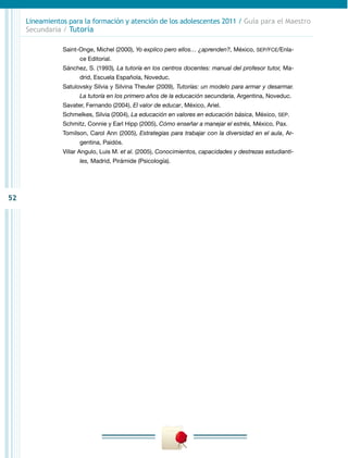 52
Lineamientos para la formación y atención de los adolescentes 2011 / Guía para el Maestro
Secundaria / Tutoría
Saint-Onge, Michel (2000), Yo explico pero ellos… ¿aprenden?, México, SEP/FCE/Enla-
ce Editorial.
Sánchez, S. (1993), La tutoría en los centros docentes: manual del profesor tutor, Ma-
drid, Escuela Española, Noveduc.
Satulovsky Silvia y Silvina Theuler (2009), Tutorías: un modelo para armar y desarmar.
La tutoría en los primero años de la educación secundaria, Argentina, Noveduc.
Savater, Fernando (2004), El valor de educar, México, Ariel.
Schmelkes, Silvia (2004), La educación en valores en educación básica, México, SEP.
Schmitz, Connie y Earl Hipp (2005), Cómo enseñar a manejar el estrés, México, Pax.
Tomilson, Carol Ann (2005), Estrategias para trabajar con la diversidad en el aula, Ar-
gentina, Paidós.
Villar Angulo, Luis M. et al. (2005), Conocimientos, capacidades y destrezas estudianti-
les, Madrid, Pirámide (Psicología).
 