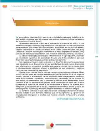 55
Lineamientos para la formación y atención de los adolescentes 2011 / Guía para el Maestro
Secundaria / Tutoría
La Secretaría de Educación Pública en el marco de la Reforma Integral de la Educación
Básica (RIEB) distribuye a los docentes de educación secundaria la Guía para el Maestro
del espacio curricular de Tutoría.
Un elemento central de la RIEB es la Articulación de la Educación Básica, la cual
determina un trayecto formativo congruente con las características, los fines y los propósitos
de la educación y el Sistema Educativo Nacional, establecidos en los artículos Primero,
Segundo y Tercero de la Constitución Política de los Estados Unidos Mexicanos y en la Ley
General de Educación. Este trayecto se expresa en el Plan y programas de estudios 2011 y
las Guías del Maestro correspondientes a los niveles de preescolar, primaria y secundaria.
La Articulación de la Educación Básica está centrada en el logro educativo, al atender
las necesidades específicas de aprendizaje de cada uno de los estudiantes para que
desarrollen las competencias que permitan su desarrollo personal.
Los espacios curriculares están centrados en el desarrollo de competencias para que
cada estudiante pueda desenvolverse en una sociedad que demanda nuevos desempeños
para relacionarse en un marco de pluralidad y democracia internas, y en un mundo global
e interdependiente. Asimismo, ofrecen la posibilidad de que estudiantes y docentes
conformen una comunidad de aprendizaje.
El espacio curricular de Tutoría, valorado como un momento de expresión y de diálogo
entre los adolescentes, así como de acompañamiento en la visualización de sus proyectos
de vida, favorece el acercamiento con los estudiantes desde una perspectiva humanista;
parte de los intereses, inquietudes, potencialidades y necesidades de los alumnos. En
este sentido, los Lineamientos para la formación y atención de los adolescentes, buscan
contribuir a que las secundarias se apropien de la Tutoría como un medio para orientar
y potenciar la acción de los tutores a fin de fortalecer el apoyo a los alumnos en su
integración y participación en la escuela, mejorando la convivencia escolar y social, así
como el proceso académico y desarrollo personal orientado a su formación integral.
La SEP tiene confianza en que esta Guía será de utilidad para fortalecer el trabajo
docente en todo el país. Asimismo, reconoce que con su experiencia y a partir de los
resultados que obtengan en la práctica cada maestro y maestro enriquecerá su práctica
profesional.
SECRETARÍA DE EDUCACIÓN PÚBLICA
Presentación
 