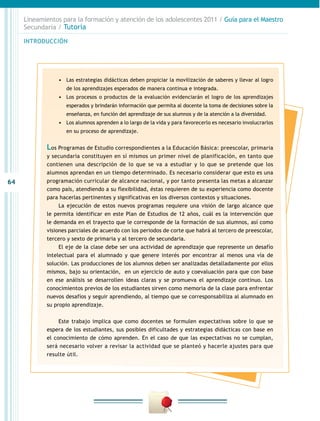 64
INTRODUCCIÓN
Lineamientos para la formación y atención de los adolescentes 2011 / Guía para el Maestro
Secundaria / Tutoría
•	 Las estrategias didácticas deben propiciar la movilización de saberes y llevar al logro
de los aprendizajes esperados de manera continua e integrada.
•	 Los procesos o productos de la evaluación evidenciarán el logro de los aprendizajes
esperados y brindarán información que permita al docente la toma de decisiones sobre la
enseñanza, en función del aprendizaje de sus alumnos y de la atención a la diversidad.
•	 Los alumnos aprenden a lo largo de la vida y para favorecerlo es necesario involucrarlos
en su proceso de aprendizaje.
Los Programas de Estudio correspondientes a la Educación Básica: preescolar, primaria
y secundaria constituyen en sí mismos un primer nivel de planificación, en tanto que
contienen una descripción de lo que se va a estudiar y lo que se pretende que los
alumnos aprendan en un tiempo determinado. Es necesario considerar que esto es una
programación curricular de alcance nacional, y por tanto presenta las metas a alcanzar
como país, atendiendo a su flexibilidad, éstas requieren de su experiencia como docente
para hacerlas pertinentes y significativas en los diversos contextos y situaciones.
La ejecución de estos nuevos programas requiere una visión de largo alcance que
le permita identificar en este Plan de Estudios de 12 años, cuál es la intervención que
le demanda en el trayecto que le corresponde de la formación de sus alumnos, así como
visiones parciales de acuerdo con los periodos de corte que habrá al tercero de preescolar,
tercero y sexto de primaria y al tercero de secundaria.
El eje de la clase debe ser una actividad de aprendizaje que represente un desafío
intelectual para el alumnado y que genere interés por encontrar al menos una vía de
solución. Las producciones de los alumnos deben ser analizadas detalladamente por ellos
mismos, bajo su orientación, en un ejercicio de auto y coevaluación para que con base
en ese análisis se desarrollen ideas claras y se promueva el aprendizaje continuo. Los
conocimientos previos de los estudiantes sirven como memoria de la clase para enfrentar
nuevos desafíos y seguir aprendiendo, al tiempo que se corresponsabiliza al alumnado en
su propio aprendizaje.
Este trabajo implica que como docentes se formulen expectativas sobre lo que se
espera de los estudiantes, sus posibles dificultades y estrategias didácticas con base en
el conocimiento de cómo aprenden. En el caso de que las expectativas no se cumplan,
será necesario volver a revisar la actividad que se planteó y hacerle ajustes para que
resulte útil.
 