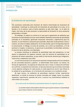 66
INTRODUCCIÓN
Lineamientos para la formación y atención de los adolescentes 2011 / Guía para el Maestro
Secundaria / Tutoría
b) Ambientes de aprendizaje
Son escenarios construidos para favorecer de manera intencionada las situaciones de
aprendizaje. Constituye la construcción de situaciones de aprendizaje en el aula, en la
escuela y en el entorno, pues el hecho educativo no sólo tiene lugar en el salón de
clases, sino fuera de él para promover la oportunidad de formación en otros escenarios
presenciales y virtuales.
Sin embargo, el maestro es central en el aula para la generación de ambientes que
favorezcan los aprendizajes al actuar como mediador diseñando situaciones de aprendizaje
centradas en el estudiante; generando situaciones motivantes y significativas para los
alumnos, lo cual fomenta la autonomía para aprender, desarrollar el pensamiento crítico y
creativo, así como el trabajo colaborativo. Es en este sentido, que le corresponde propiciar
la comunicación, el diálogo y la toma de acuerdos, con y entre sus estudiantes, a fin de
promover el respeto, la tolerancia, el aprecio por la pluralidad y la diversidad; asimismo,
el ejercicio de los derechos y las libertades.
La escuela constituye un ambiente de aprendizaje bajo esta perspectiva, la cual
asume la organización de espacios comunes, pues los entornos de aprendizaje no se
presentan de manera espontánea, ya que media la intervención docente para integrarlos,
construirlos y emplearlos como tales.
La convivencia escolar es el conjunto de relaciones interpersonales entre los miembros
de una comunidad educativa y generan un determinado clima escolar. Los valores, las
formas de organización, los espacios de interacción real o virtual, la manera de enfrentar
los conflictos, la expresión de emociones, el tipo de protección que se brinda al alumnado
y otros aspectos configuran en cada escuela un modo especial de convivir que influye en
la calidad de los aprendizajes, en la formación del alumnado y en el ambiente escolar.
De igual manera, los ambientes de aprendizaje requieren brindar experiencias
desafiantes, en donde los alumnos se sientan motivados por indagar, buscar sus propias
respuestas, experimentar, aprender del error y construir sus conocimientos mediante el
intercambio con sus pares.
En la construcción de ambientes de aprendizaje destacan los siguientes aspectos:
-- La claridad respecto del propósito educativo que se quiere alcanzar o el aprendizaje
que se busca construir con los alumnos.
 