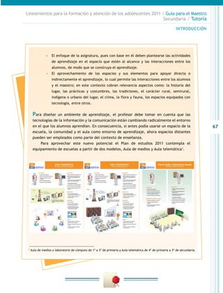 67
INTRODUCCIÓN
Lineamientos para la formación y atención de los adolescentes 2011 / Guía para el Maestro
Secundaria / Tutoría
-- El enfoque de la asignatura, pues con base en él deben plantearse las actividades
de aprendizaje en el espacio que estén al alcance y las interacciones entre los
alumnos, de modo que se construya el aprendizaje.
-- El aprovechamiento de los espacios y sus elementos para apoyar directa o
indirectamente el aprendizaje, lo cual permite las interacciones entre los alumnos
y el maestro; en este contexto cobran relevancia aspectos como: la historia del
lugar, las prácticas y costumbres, las tradiciones, el carácter rural, semirural,
indígena o urbano del lugar, el clima, la flora y fauna, los espacios equipados con
tecnología, entre otros.
Para diseñar un ambiente de aprendizaje, el profesor debe tomar en cuenta que las
tecnologías de la información y la comunicación están cambiando radicalmente el entorno
en el que los alumnos aprendían. En consecuencia, si antes podía usarse un espacio de la
escuela, la comunidad y el aula como entorno de aprendizaje, ahora espacios distantes
pueden ser empleados como parte del contexto de enseñanza.
Para aprovechar este nuevo potencial el Plan de estudios 2011 contempla el
equipamiento de escuelas a partir de dos modelos, Aula de medios y Aula telemática1
.
1
Aula de medios o laboratorio de cómputo de 1º a 3º de primaria y Aula telemática de 4º de primaria a 3º de secundaria.
 