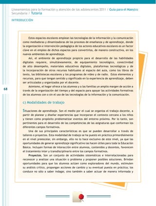68
INTRODUCCIÓN
Lineamientos para la formación y atención de los adolescentes 2011 / Guía para el Maestro
Secundaria / Tutoría
Estos espacios escolares emplean las tecnologías de la información y la comunicación
como mediadoras y dinamizadoras de los procesos de enseñanza y de aprendizaje, donde
la organización e intervención pedagógica de los actores educativos escolares es un factor
clave en el empleo de dichos espacios para convertirlos, de manera constructiva, en los
nuevos ambientes de aprendizaje.
Así, el ambiente de aprendizaje propicio para el desarrollo de las habilidades
digitales requiere, simultáneamente, de equipamiento tecnológico, conectividad
de alto desempeño, materiales educativos digitales, plataformas tecnológicas y de
la incorporación de otros recursos habituales al espacio del aula, como los libros de
texto, las bibliotecas escolares y los programas de video y de radio. Estos elementos y
recursos, para que tengan sentido y significado en la experiencia de aprendizaje, deben
ser articulados y organizados por el docente.
Asimismo, el hogar ofrece a los alumnos y a las familias un amplio margen de acción a
través de la organización del tiempo y del espacio para apoyar las actividades formativas
de los alumnos con o sin el uso de las tecnologías de la información y la comunicación.
c) Modalidades de trabajo
Situaciones de aprendizaje. Son el medio por el cual se organiza el trabajo docente, a
partir de planear y diseñar experiencias que incorporan el contexto cercano a los niños
y tienen como propósito problematizar eventos del entorno próximo. Por lo tanto, son
pertinentes para el desarrollo de las competencias de las asignaturas que conforman los
diferentes campos formativos.
Una de sus principales características es que se pueden desarrollar a través de
talleres o proyectos. Esta modalidad de trabajo se ha puesto en práctica primordialmente
en el nivel preescolar, sin embargo, ello no lo hace exclusivo de este nivel, ya que las
oportunidades de generar aprendizaje significativo las hacen útiles para toda la Educación
Básica. Incluyen formas de interacción entre alumnos, contenidos y docentes, favorecen
el tratamiento inter y transdisciplinario entre los campos formativos.
Proyectos. Son un conjunto de actividades sistemáticas e interrelacionadas para
reconocer y analizar una situación o problema y proponer posibles soluciones. Brindan
oportunidades para que los alumnos actúen como exploradores del mundo, estimulen
su análisis crítico, propongan acciones de cambio y su eventual puesta en práctica; los
conduce no sólo a saber indagar, sino también a saber actuar de manera informada y
 
