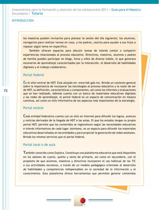 72
INTRODUCCIÓN
Lineamientos para la formación y atención de los adolescentes 2011 / Guía para el Maestro
Secundaria / Tutoría
los maestros pueden revisarlos para planear la sesión del día siguiente; los alumnos,
navegarlos para realizar tareas en casa, y los padres, usarlos para ayudar a sus hijos a
repasar algún tema en específico.
También ofrecen espacios para discutir temas de interés común o compartir
experiencias relacionadas al proceso educativo. Directivos, maestros, alumnos y padres
de familia pueden participar en blogs, foros y wikis de diversa índole, lo que generara
escenarios de aprendizaje caracterizados por la interacción, el desarrollo de habilidades
digitales y el trabajo colaborativo.
Portal federal
Es el sitio central de HDT. Está alojado en: www.hdt.gob.mx. Brinda un contexto general
sobre la importancia de incorporar las tecnologías al proceso educativo y la razón de ser
de HDT, su definición, características y componentes, así como los informes y evaluaciones
que se han realizado. Además cuenta con un banco de materiales educativos digitales
y las redes de aprendizaje, el portal federal es un espacio de comunicación en mejora
continua, así como un sitio informativo de los aspectos más importantes de la estrategia.
Portal estatal
Cada entidad federativa cuenta con un sitio en Internet para difundir los logros, avances
y noticias derivados de la llegada de HDT a las aulas. El que los estados tengan su propio
portal HDT, permite que los contenidos se regionalicen según las necesidades educativas
e interés informativos de cada lugar. Asimismo, es un espacio para difundir los materiales
educativos desarrollados en las entidades y para propiciar la generación de redes estatales.
Brinda los mismos servicios que el portal federal.
Portal local o de aula
También conocido como Explora. Constituye una plataforma educativa que está disponible
en los salones de cuarto, quinto y sexto de primaria, así como en secundaria, con el
propósito de que alumnos, maestros y directivos incorporen el uso habitual de las TIC
a sus actividades escolares, a través de un modelo pedagógico orientado al desarrollo
de habilidades y competencias indispensables en la sociedad de la información y el
conocimiento. Esta plataforma ofrece herramientas que permiten generar contenidos
 