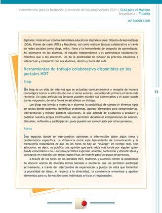 73
INTRODUCCIÓN
Lineamientos para la formación y atención de los adolescentes 2011 / Guía para el Maestro
Secundaria / Tutoría
digitales; interactuar con los materiales educativos digitales como: Objetos de Aprendizaje
(ODA), Planes de clase (PDC) y Reactivos, así como realizar trabajo colaborativo a través
de redes sociales como blogs, wikis, foros y la herramienta de proyecto de aprendizaje.
Así promueve en los alumnos, el estudio independiente y el aprendizaje colaborativo;
mientras que a los docentes, les da la posibilidad de innovar su práctica educativa e
interactuar y compartir con sus alumnos, dentro y fuera del aula.
Herramientas de trabajo colaborativo disponibles en los
portales HDT
Blogs
Un blog es un sitio de internet que se actualiza constantemente y recopila de manera
cronológica textos o artículos de uno o varios autores, encontrando primero el texto más
reciente. En cada artículo los lectores pueden escribir sus comentarios y el autor puede
darles respuesta, de esta forma se establece un diálogo.
Los blogs nos brinda a maestros y alumnos la posibilidad de compartir diversos tipos
de textos donde podemos identificar problemas, aportar elementos para comprenderlos,
interpretarlos y brindar posibles soluciones, lo que además de ayudarnos a producir y
publicar nuestra propia información, nos permiten desarrollar competencias de análisis,
discusión, reflexión y participación, pues pueden ser comentados por otras personas.
Foros
Son espacios donde se intercambian opiniones o información sobre algún tema o
problemática específica. La diferencia entre esta herramienta de comunicación y la
mensajería instantánea es que en los foros no hay un “diálogo” en tiempo real, sino
asíncrono, es decir, se publica una opinión que será leída más tarde por alguien quien
puede comentarla o no. Los foros permiten expresar, analizar, confrontar y discutir ideas y
conceptos en relación con temas específicos de interés para un grupo de personas.
A través de los foros de los portales HDT, maestros y alumnos tienen la posibilidad
de discutir acerca de diversos temas sociales o escolares que les permiten participar
activamente, a través del intercambio de experiencias y puntos de vista que fomentan
la pluralidad de ideas, el respeto a la diversidad, la convivencia armoniosa y aportan
elementos para su formación como individuos críticos y responsables.
 