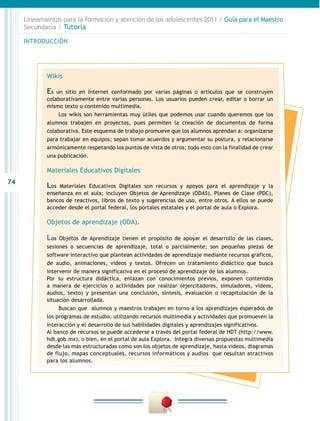 74
INTRODUCCIÓN
Lineamientos para la formación y atención de los adolescentes 2011 / Guía para el Maestro
Secundaria / Tutoría
Wikis
Es un sitio en Internet conformado por varias páginas o artículos que se construyen
colaborativamente entre varias personas. Los usuarios pueden crear, editar o borrar un
mismo texto o contenido multimedia.
Los wikis son herramientas muy útiles que podemos usar cuando queremos que los
alumnos trabajen en proyectos, pues permiten la creación de documentos de forma
colaborativa. Este esquema de trabajo promueve que los alumnos aprendan a: organizarse
para trabajar en equipos; sepan tomar acuerdos y argumentar su postura, y relacionarse
armónicamente respetando los puntos de vista de otros; todo esto con la finalidad de crear
una publicación.
Materiales Educativos Digitales
Los Materiales Educativos Digitales son recursos y apoyos para el aprendizaje y la
enseñanza en el aula; incluyen Objetos de Aprendizaje (ODAS), Planes de Clase (PDC),
bancos de reactivos, libros de texto y sugerencias de uso, entre otros. A ellos se puede
acceder desde el portal federal, los portales estatales y el portal de aula o Explora.
Objetos de aprendizaje (ODA).
Los Objetos de Aprendizaje tienen el propósito de apoyar el desarrollo de las clases,
sesiones o secuencias de aprendizaje, total o parcialmente; son pequeñas piezas de
software interactivo que plantean actividades de aprendizaje mediante recursos gráficos,
de audio, animaciones, videos y textos. Ofrecen un tratamiento didáctico que busca
intervenir de manera significativa en el proceso de aprendizaje de los alumnos.
Por su estructura didáctica, enlazan con conocimientos previos, exponen contenidos
a manera de ejercicios o actividades por realizar (ejercitadores, simuladores, videos,
audios, texto) y presentan una conclusión, síntesis, evaluación o recapitulación de la
situación desarrollada.
Buscan que alumnos y maestros trabajen en torno a los aprendizajes esperados de
los programas de estudio, utilizando recursos multimedia y actividades que promueven la
interacción y el desarrollo de sus habilidades digitales y aprendizajes significativos.
Al banco de recursos se puede accederse a través del portal federal de HDT (http://www.
hdt.gob.mx), o bien, en el portal de aula Explora. Integra diversas propuestas multimedia
desde las más estructuradas como son los objetos de aprendizaje, hasta videos, diagramas
de flujo, mapas conceptuales, recursos informáticos y audios que resultan atractivos
para los alumnos.
 
