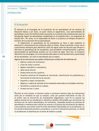 76
INTRODUCCIÓN
Lineamientos para la formación y atención de los adolescentes 2011 / Guía para el Maestro
Secundaria / Tutoría
f) Evaluación
El docente es el encargado de la evaluación de los aprendizajes de los alumnos de
Educación Básica y por tanto, es quien realiza el seguimiento, crea oportunidades de
aprendizaje y hace las modificaciones necesarias en su práctica de enseñanza para que los
estudiantes logren los aprendizajes establecidos en el presente Plan y los programas de
estudio 2011. Por tanto, es el responsable de llevar a la práctica el enfoque formativo e
inclusivo de la evaluación de los aprendizajes.
El seguimiento al aprendizaje de los estudiantes se lleva a cabo mediante la
obtención e interpretación de evidencias sobre el mismo. Éstas le permiten contar con el
conocimiento necesario para identificar tanto los logros como los factores que influyen o
dificultan el aprendizaje de los estudiantes, para brindarles retroalimentación y generar
oportunidades de aprendizaje acordes con sus niveles de logro. Para ello, es necesario
identificar las estrategias y los instrumentos adecuados al nivel de desarrollo y aprendizaje
de los estudiantes, así como al aprendizaje que se espera.
Algunos de los instrumentos que pueden utilizarse para la obtención de evidencias son:
•	 Rúbrica o matriz de verificación;
•	 Listas de cotejo o control;
•	 Registro anecdótico o anecdotario;
•	 Observación directa;
•	 Producciones escritas y gráficas;
•	 Proyectos colectivos de búsqueda de información, identificación de problemáticas y
formulación de alternativas de solución;
•	 Esquemas y mapas conceptuales;
•	 Registros y cuadros de actitudes de los estudiantes observadas en actividades colectivas;
•	 Portafolios y carpetas de los trabajos.
•	 Pruebas escritas u orales.
Durante el ciclo escolar, el docente realiza o promueve diversos tipos de evaluaciones
tanto por el momento en que se realizan, como por quienes intervienen en ella. En
el primer caso se encuentran las evaluaciones diagnósticas, cuyo fin es conocer los
saberes previos de sus estudiantes e identificar posibles dificultades que enfrentarán los
alumnos con los nuevos aprendizajes; las formativas, realizadas durante los procesos de
aprendizaje y enseñanza para valorar los avances y el proceso de movilización de saberes;
y las sumativas, que tienen como fin tomar decisiones relacionadas con la acreditación, en
el caso de la educación primaria y secundaria, no así en la educación preescolar, en donde
la acreditación se obtendrá por el hecho de haberla cursado.
 