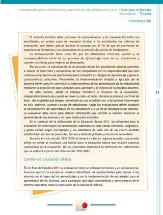 77
INTRODUCCIÓN
Lineamientos para la formación y atención de los adolescentes 2011 / Guía para el Maestro
Secundaria / Tutoría
El docente también debe promover la autoevaluación y la coevaluación entre sus
estudiantes, en ambos casos es necesario brindar a los estudiantes los criterios de
evaluación, que deben aplicar durante el proceso con el fin de que se conviertan en
experiencias formativas y no únicamente en la emisión de juicios sin fundamento.
La autoevaluación tiene como fin que los estudiantes conozcan, valoren y se
corresponsabilicen tanto de sus procesos de aprendizaje como de sus actuaciones y
cuenten con bases para mejorar su desempeño.
Por su parte, la coevaluación es un proceso donde los estudiantes además aprenden
a valorar el desarrollo y actuaciones de sus compañeros con la responsabilidad que esto
conlleva y representa una oportunidad para compartir estrategias de aprendizaje y generar
conocimientos colectivos. Finalmente, la heteroevaluación dirigida y aplicada por el
docente tiene como fin contribuir al mejoramiento de los aprendizajes de los estudiantes
mediante la creación de oportunidades para aprender y la mejora de la práctica docente.
De esta manera, desde el enfoque formativo e inclusivo de la evaluación,
independientemente de cuándo se lleven a cabo -al inicio, durante el proceso o al final de
éste-, del propósito que tengan -acreditativas o no acreditativas- o de quienes intervengan
en ella -docente, alumno o grupo de estudiantes- todas las evaluaciones deben conducir
al mejoramiento del aprendizaje de los estudiantes y a un mejor desempeño del docente.
La evaluación debe servir para obtener información que permita al maestro favorecer el
aprendizaje de sus alumnos y no como medio para excluirlos.
En el contexto de la Articulación de la Educación Básica 2011, los referentes para la
evaluación los constituyen los aprendizajes esperados de cada campo formativo, asignatura,
y grado escolar según corresponda y los estándares de cada uno de los cuatro periodos
establecidos: tercero de preescolar, tercero y sexto de primaria y tercero de secundaria.
Durante el ciclo escolar 2011-2012 se llevará a cabo en algunas escuelas una prueba
piloto en donde se analizará una boleta para la educación básica que incluirá aspectos
cualitativos de la evaluación. De sus resultados dependerá la definición del instrumento
que se aplicará a partir del ciclo escolar 2012-2013.
Cartilla de Educación Básica
En el Plan de Estudios 2011 la evaluación tiene un enfoque formativo y en consecuencia,
favorece que en la escuela el maestro identifique las oportunidades para apoyar a los
alumnos en el logro de los aprendizajes y en la implementación de estrategias para el
aprendizaje de los alumnos, para garantizar que sigan aprendiendo y permanezcan en el
sistema educativo hasta la conclusión de la educación básica.
 