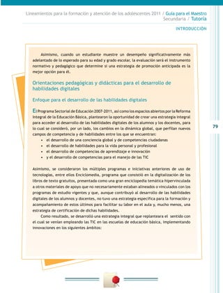 79
INTRODUCCIÓN
Lineamientos para la formación y atención de los adolescentes 2011 / Guía para el Maestro
Secundaria / Tutoría
Asimismo, cuando un estudiante muestre un desempeño significativamente más
adelantado de lo esperado para su edad y grado escolar, la evaluación será el instrumento
normativo y pedagógico que determine si una estrategia de promoción anticipada es la
mejor opción para él.
Orientaciones pedagógicas y didácticas para el desarrollo de
habilidades digitales
Enfoque para el desarrollo de las habilidades digitales
El Programa Sectorial de Educación 2007-2011, así como los espacios abiertos por la Reforma
Integral de la Educación Básica, plantearon la oportunidad de crear una estrategia integral
para acceder al desarrollo de las habilidades digitales de los alumnos y los docentes, para
lo cual se consideró, por un lado, los cambios en la dinámica global, que perfilan nuevos
campos de competencia y de habilidades entre los que se encuentran:
•	 el desarrollo de una conciencia global y de competencias ciudadanas
•	 el desarrollo de habilidades para la vida personal y profesional
•	 el desarrollo de competencias de aprendizaje e innovación
•	 y el desarrollo de competencias para el manejo de las TIC
Asimismo, se consideraron los múltiples programas e iniciativas anteriores de uso de
tecnologías, entre ellos Enciclomedia, programa que consistió en la digitalización de los
libros de texto gratuitos, presentada como una gran enciclopedia temática hipervinculada
a otros materiales de apoyo que no necesariamente estaban alineados o vinculados con los
programas de estudio vigentes y que, aunque contribuyó al desarrollo de las habilidades
digitales de los alumnos y docentes, no tuvo una estrategia específica para la formación y
acompañamiento de estos últimos para facilitar su labor en el aula y, mucho menos, una
estrategia de certificación de dichas habilidades.
Como resultado, se desarrolló una estrategia integral que replanteara el sentido con
el cual se venían empleando las TIC en las escuelas de educación básica, implementando
innovaciones en los siguientes ámbitos:
 