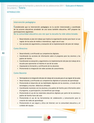 82
INTRODUCCIÓN
Lineamientos para la formación y atención de los adolescentes 2011 / Guía para el Maestro
Secundaria / Tutoría
Intervención pedagógica
Considerando que la intervención pedagógica es la acción intencionada y coordinada
de los actores educativos alrededor de una tarea también educativa, HDT propone las
participaciones siguientes:
De la comunidad educativa una vez que la escuela ha sido seleccionada:
•	 Desarrollando un plan de trabajo que implica la organización escolar para hacer un uso
regular de las aulas de medios o telemáticas, según sea el caso
•	 	Con acciones de seguimiento y evaluación de la implementación del plan de trabajo
Como Directivo
•	 	Desarrollando y certificando sus competencias digitales.
•	 	Coordinando las acciones de información sobre el programa para los alumnos y los
padres de familia.
•	 Coordinando la evaluación y seguimiento a la implementación del plan de trabajo de la
escuela para aprovechar al máximo el uso de las aulas
•	 	Impulsando la formación y certificación de los docentes
•	 	Promoviendo la integración de redes sociales de conocimiento.
Como Docente
•	 	Participando en la integración del plan de trabajo de la escuela para el uso regular de las aulas
•	 	Desarrollando y certificando sus competencias digitales en procesos de aprendizaje
•	 	Promoviendo el desarrollo de las habilidades digitales de los alumnos, a través de las
estrategias y recursos didácticos utilizados
•	 	Coordinando reuniones con los alumnos y los padres de familia para informarles sobre
el programa, su participación y los beneficios que otorga.
•	 	Promoviendo el uso de los materiales educativos digitales por parte de los alumnos y
padres de familia fuera del aula
•	 	Promoviendo el uso de las herramientas de colaboración y comunicación para la
creación de redes de aprendizaje
•	 	Promoviendo el uso seguro y ético de Internet con la comunidad educativa y el
cuidado del equipo
 
