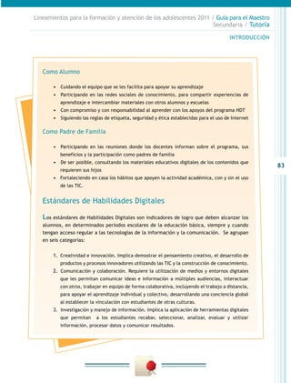 83
INTRODUCCIÓN
Lineamientos para la formación y atención de los adolescentes 2011 / Guía para el Maestro
Secundaria / Tutoría
Como Alumno
•	 	Cuidando el equipo que se les facilita para apoyar su aprendizaje
•	 	Participando en las redes sociales de conocimiento, para compartir experiencias de
aprendizaje e intercambiar materiales con otros alumnos y escuelas
•	 	Con compromiso y con responsabilidad al aprender con los apoyos del programa HDT
•	 	Siguiendo las reglas de etiqueta, seguridad y ética establecidas para el uso de Internet
Como Padre de Familia
•	 	Participando en las reuniones donde los docentes informan sobre el programa, sus
beneficios y la participación como padres de familia
•	 	De ser posible, consultando los materiales educativos digitales de los contenidos que
requieren sus hijos
•	 Fortaleciendo en casa los hábitos que apoyen la actividad académica, con y sin el uso
de las TIC.
Estándares de Habilidades Digitales
Los estándares de Habilidades Digitales son indicadores de logro que deben alcanzar los
alumnos, en determinados periodos escolares de la educación básica, siempre y cuando
tengan acceso regular a las tecnologías de la información y la comunicación. Se agrupan
en seis categorías:
1.	 Creatividad e innovación. Implica demostrar el pensamiento creativo, el desarrollo de
productos y procesos innovadores utilizando las TIC y la construcción de conocimiento.
2.	 	Comunicación y colaboración. Requiere la utilización de medios y entornos digitales
que les permitan comunicar ideas e información a múltiples audiencias, interactuar
con otros, trabajar en equipo de forma colaborativa, incluyendo el trabajo a distancia,
para apoyar el aprendizaje individual y colectivo, desarrollando una conciencia global
al establecer la vinculación con estudiantes de otras culturas.
3.	 	Investigación y manejo de información. Implica la aplicación de herramientas digitales
que permitan a los estudiantes recabar, seleccionar, analizar, evaluar y utilizar
información, procesar datos y comunicar resultados.
 