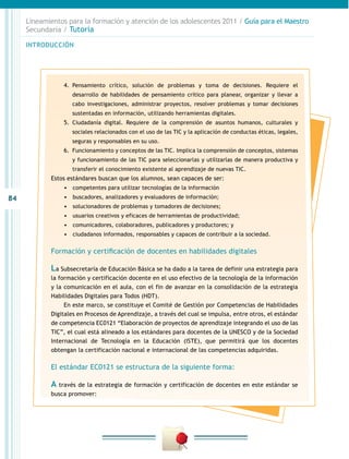 84
INTRODUCCIÓN
Lineamientos para la formación y atención de los adolescentes 2011 / Guía para el Maestro
Secundaria / Tutoría
4.	 Pensamiento crítico, solución de problemas y toma de decisiones. Requiere el
desarrollo de habilidades de pensamiento crítico para planear, organizar y llevar a
cabo investigaciones, administrar proyectos, resolver problemas y tomar decisiones
sustentadas en información, utilizando herramientas digitales.
5.	 Ciudadanía digital. Requiere de la comprensión de asuntos humanos, culturales y
sociales relacionados con el uso de las TIC y la aplicación de conductas éticas, legales,
seguras y responsables en su uso.
6.	 Funcionamiento y conceptos de las TIC. Implica la comprensión de conceptos, sistemas
y funcionamiento de las TIC para seleccionarlas y utilizarlas de manera productiva y
transferir el conocimiento existente al aprendizaje de nuevas TIC.
Estos estándares buscan que los alumnos, sean capaces de ser:
•	 	competentes para utilizar tecnologías de la información
•	 	buscadores, analizadores y evaluadores de información;
•	 	solucionadores de problemas y tomadores de decisiones;
•	 	usuarios creativos y eficaces de herramientas de productividad;
•	 	comunicadores, colaboradores, publicadores y productores; y
•	 	ciudadanos informados, responsables y capaces de contribuir a la sociedad.
Formación y certificación de docentes en habilidades digitales
La Subsecretaría de Educación Básica se ha dado a la tarea de definir una estrategia para
la formación y certificación docente en el uso efectivo de la tecnología de la información
y la comunicación en el aula, con el fin de avanzar en la consolidación de la estrategia
Habilidades Digitales para Todos (HDT).
En este marco, se constituye el Comité de Gestión por Competencias de Habilidades
Digitales en Procesos de Aprendizaje, a través del cual se impulsa, entre otros, el estándar
de competencia EC0121 “Elaboración de proyectos de aprendizaje integrando el uso de las
TIC”, el cual está alineado a los estándares para docentes de la UNESCO y de la Sociedad
Internacional de Tecnología en la Educación (ISTE), que permitirá que los docentes
obtengan la certificación nacional e internacional de las competencias adquiridas.
El estándar EC0121 se estructura de la siguiente forma:
A través de la estrategia de formación y certificación de docentes en este estándar se
busca promover:
 