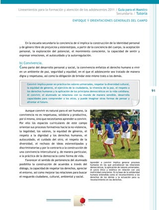 91
Lineamientos para la formación y atención de los adolescentes 2011 / Guía para el Maestro
Secundaria / Tutoría
En la escuela secundaria la conciencia de sí implica la construcción de la identidad personal
y de género libre de prejuicios y estereotipos, a partir de la conciencia del cuerpo, la aceptación
personal, la exploración del potencial, el movimiento consciente, la capacidad de sentir y
expresar emociones, el autocuidado y la autorregulación.
b) Convivencia.
Como parte del desarrollo personal y social, la convivencia enfatiza el derecho humano a vivir
en un ambiente de paz, seguridad y equidad, en el que el adolescente sea tratado de manera
digna y respetuosa, así como la obligación de brindar este mismo trato a los demás.
Aunque convivir es natural para el ser humano, la
convivencia no es respetuosa, solidaria y productiva,
por sí misma, sino que necesitamos aprender a convivir.
Por ello los espacios curriculares de este campo
orientan sus procesos formativos hacia la no-violencia,
la legalidad, los valores, la equidad de géneros, el
respeto a la dignidad y los derechos humanos, el
autocuidado, el cuidado del otro, el respeto de la
diversidad, el rechazo de ideas estereotipadas y
discriminatorias y por lo contrario a la construcción de
una convivencia intercultural y, de manera particular,
a la práctica de la democracia como forma de vida.
Favorecer el sentido de pertenencia del alumnado
posibilita la construcción de acuerdos a través del
diálogo, la capacidad de respetar los derechos, apreciar
el entorno, así como mejorar las relaciones para buscar
el resguardo ciudadano, cultural, ambiental y social.
ENFOQUE Y ORIENTACIONES GENERALES DEL CAMPO
Convivir implica poner en práctica los valores universales, respetar la diversidad cultural,
la equidad de géneros, el ejercicio de la ciudadanía, la vivencia de la paz, el respeto a
los derechos humanos y la aplicación de los principios democráticos en la vida cotidiana.
Al convivir, el alumnado se relaciona con su mundo de manera sensible, desarrolla
capacidades para comprender a los otros, y puede imaginar otras formas de pensar y
afrontar el futuro.
Aprender a convivir implica generar procesos
humanos en los que prevalezcan las relaciones
democráticas, la aplicación de valores universales,
el juicio ético y estético en relación con una
motricidad consciente. Es la base de la solidaridad
humana entendida como el reconocimiento a los
derechos de los demás y la actuación para su
reconocimiento en los derechos.
 