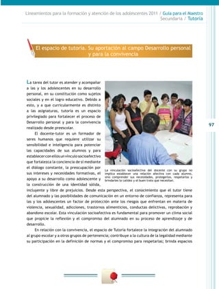 97
Lineamientos para la formación y atención de los adolescentes 2011 / Guía para el Maestro
Secundaria / Tutoría
La tarea del tutor es atender y acompañar
a las y los adolescentes en su desarrollo
personal, en su constitución como sujetos
sociales y en el logro educativo. Debido a
esto, y a que curricularmente es distinto
a las asignaturas, tutoría es un espacio
privilegiado para fortalecer el proceso de
Desarrollo personal y para la convivencia
realizado desde preescolar.
El docente-tutor es un formador de
seres humanos que requiere utilizar su
sensibilidad e inteligencia para potenciar
las capacidades de sus alumnos y para
establecerconellosunvínculosocioafectivo
que fortalezca la conciencia de sí mediante
el diálogo constante, la preocupación por
sus intereses y necesidades formativas, el
apoyo a su desarrollo como adolescente y
la construcción de una identidad sólida,
incluyente y libre de prejuicios. Desde esta perspectiva, el conocimiento que el tutor tiene
del alumnado y las posibilidades de comunicación en un entorno de confianza, representa para
las y los adolescentes un factor de protección ante los riesgos que enfrentan en materia de
violencia, sexualidad, adicciones, trastornos alimenticios, conductas delictivas, reprobación y
abandono escolar. Esta vinculación socioafectiva es fundamental para promover un clima social
que propicie la reflexión y el compromiso del alumnado en su proceso de aprendizaje y de
desarrollo.
En relación con la convivencia, el espacio de Tutoría fortalece la integración del alumnado
al grupo escolar y a otros grupos de pertenencia; contribuye a la cultura de la legalidad mediante
su participación en la definición de normas y el compromiso para respetarlas; brinda espacios
La vinculación socioafectiva del docente con su grupo no
implica establecer una relación afectiva con cada alumno,
sino comprender sus necesidades, protegerlos, respetarlos y
brindarles la calidez y el buen trato que necesitan.
El espacio de tutoría. Su aportación al campo Desarrollo personal
y para la convivencia
 