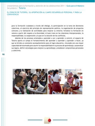98
Lineamientos para la formación y atención de los adolescentes 2011 / Guía para el Maestro
Secundaria / Tutoría
para la formación ciudadana a través del diálogo, la participación en la toma de decisiones
colectivas, el ejercicio del principio de representación política, la organización de proyectos
comunes y la realización de actividades para mejorar su entorno; fortalece la formación en
valores a partir del respeto a la diversidad, el buen trato en las relaciones interpersonales, la
responsabilidad, la cooperación y la paz en la solución de los conflictos.
Además de los procesos orientados a aprender a ser y aprender a convivir, el espacio de
Tutoría aporta al campo el fortalecimiento del aprender a aprender y aprender a hacer, ya
que se brinda un constante acompañamiento para el logro educativo, vinculado con una mayor
capacidad del alumnado para asumir la responsabilidad en su proceso de aprendizaje, autoevaluar
sus logros, definir estrategias para mejorar su aprendizaje y establecer compromisos personales
y colectivos.
EL ESPACIO DE TUTORÍA. SU APORTACIÓN AL CAMPO DESARROLLO PERSONAL Y PARA LA
CONVIVENCIA
 
