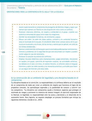120
Lineamientos para la formación y atención de los adolescentes 2011 / Guía para el Maestro
Secundaria / Tutoría
b) La construcción de un ambiente de legalidad y una disciplina basada en el
compromiso
La disciplina basada en la convicción, la responsabilidad y la confianza debería ser el resultado
de un compromiso de todos por crear un ambiente de respeto que favorezca el logro de los
propósitos comunes, los aprendizajes esperados y la posibilidad de conocer y convivir con
los compañeros. “La disciplina con compromiso ayuda a fortalecer aspectos que protegen al
alumnado de riesgos y previenen la violencia de manera integral: el ejercicio responsable de
la libertad, la legalidad, la responsabilidad ante los actos y decisiones y el desarrollo de la
autonomía moral. Para lograrla, se requiere desplegar un proceso formativo que incluya los
siguientes elementos: (Conde et al., 2010)
-- Asumir explícitamente el compromiso de protegerlos de distintos riesgos y lograr que
sientan que cuentan con Tutoría en una situación de crisis o ante un conflicto.
-- Promover relaciones afectivas, de respeto y solidaridad en el grupo, creando una
auténtica comunidad de apoyo entre todos los integrantes.
-- Atender las necesidades formativas, de orientación y apoyo.
-- Educar con orden. Un salón de clases caótico, rutinario y sin contenido formativo
aleja al alumnado de la escuela. El estudiante debe tener certeza acerca de lo que
ocurre en la escuela y en el aula, de las normas y valores que se aplican, así como de
los límites establecidos.
-- Generar condiciones de confianza para que el alumnado pueda expresar sentimientos,
temores y problemas con la seguridad de que será escuchado con respeto y pueden
recibir apoyo en caso de necesitarlo.
-- Promover la solución no-violenta de conflictos.
-- Emplear recursos didácticos como dramatizaciones, juegos sensoriales, discusiones
en equipo y en grupo, ejercicios de expresión corporal, las actividades artísticas,
los debates en el aula o en línea, el análisis literario, la reflexión sobre el lenguaje
televisivo y sobre las redes sociales y las necesarias prácticas y actitudes para hacer
un uso seguro de Internet y de estas redes.
ORIENTACIONES PARA LA CONVIVENCIA EN EL AULA Y EN LA ESCUELA
 