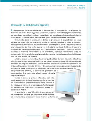 139
Lineamientos para la formación y atención de los adolescentes 2011 / Guía para el Maestro
Secundaria / Tutoría
Desarrollo de Habilidades Digitales
La incorporación de las tecnologías de la información y la comunicación en el campo de
formación Desarrollo Personal y para la Convivencia, supone la posibilidad de generar ambientes
de aprendizaje que utilicen medios y modalidades que contribuyan al desarrollo del alumno
como persona y como ser social, cercanas a las que utiliza en ambientes extraescolares.
Herramientas como el procesador de textos, el presentador de diapositivas y las redes
sociales, permiten a las personas crear, compartir, publicar, colaborar y poner a discusión,
textos propios que incorporan recursos multimedia y donde podrán poner a discusión y análisis
diferentes puntos de vista en los que se vea reflejada la pluralidad de ideas, el respeto a
la diversidad, participación ciudadana, etc. Esta posibilidad tecnológica, cuando el profesor
la conoce e incorpora habitualmente a sus actividades, promueve paralelamente tanto las
competencias del Desarrollo Personal y para la Convivencia, como el desarrollo de habilidades
digitales en el alumno y el profesor.
Adicional a estas herramientas, el profesor puede utilizar también materiales educativos
digitales, que ofrecen propuestas didácticas que toman como punto de partida los aprendizajes
esperados del programa de estudio. Estos materiales, aprovechan los recursos expresivos de las
imágenes fijas y en movimiento, del video y del audio, para presentar escenarios y situaciones de
aprendizaje donde puede realizar actividades que le permitan promover la creación
del pensamiento artístico, la convivencia, promoción de la
salud, cuidado de sí y acercarse a la diversidad cultural y
lingüística del país.
Cuando el alumno y profesor interactúan con estos
materiales digitales de forma cotidiana, no sólo se logra que
los alumnos tengan aprendizajes significativos, sino que se
les introduce al manejo de la tecnología, se familiariza con
las nuevas formas de construir, estructurar y navegar por
estos nuevos medios.
En secundaria, el aula Telemática dispone del portal
de aula Explora, software que responde a las necesidades
de comunicación y colaboración entre docentes y alumnos en
 