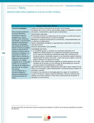 150
Lineamientos para la formación y atención de los adolescentes 2011 / Guía para el Maestro
Secundaria / Tutoría
Plan de sesión para tutoría*
Intención pedagógica
Esta propuesta didáctica
favorece identificar
la manera en que las
asignaturas y Tutoría
pueden sumar esfuerzos,
estrategias y recursos para
apoyarse mutuamente y
atender las finalidades
del campo de formación.
Desde la Tutoría es posible
valorar el potencial del
espacio curricular para la
formación ciudadana y la
educación en valores, y
saber cómo se incentiva y
organiza la participación
colectiva y el trabajo
colegiado de la comunidad
escolar en su conjunto,
incluyendo las asignaturas
del resto de los campos
formativos.
Las actividades de la
secuencia didáctica
aplican procedimientos
formativos propios de
FCyE:
Ámbito de Tutoría: Convivencia en el aula y en la escuela
Competencias cívicas y éticas relacionadas: Apego a la legalidad y sentido
de justicia. Comprensión y aprecio por la democracia.
Aprendizajes esperados:
El alumnado reconoce la importancia de las normas y su observancia para
la convivencia democrática y la vida en sociedad.
Reflexiona y propone normas para la convivencia, comprometiéndose con
su defensa y cumplimiento.
Muestra habilidades dialógicas y capacidad para comprender el punto de
vista de terceros.
Duración aproximada: Cinco sesiones
Actividades de inicio:
1. En asamblea grupal, se analizan los resultados obtenidos en el
diagnóstico implementado con la población estudiantil (porcentajes
en los cuales los estudiantes manifiestan haber sido víctimas de las
formas de abuso y resultados respecto a las relaciones maestro alumno)
identificando los índices más altos, a qué creen que se deben y cómo se
podrían disminuir los abusos en el aula.
2. Se discute: ¿qué consecuencias negativas se podrán generar en la vida
cotidiana de la escuela y en los procesos de aprendizaje de continuar
con esos niveles de intimidación y conflicto?
¿Qué alternativas se pueden implementar para lograr mayor respeto en las
aulas y en la escuela?, ¿cómo comprometer a las personas para cumplir los
acuerdos y normas?
Se explica a los alumnos la estrategia general a seguir en el plantel en
la que se involucra a todos y todas las docentes, tutores y alumnos para
realizar una acción colectiva a favor de la construcción de acuerdos, la
disciplina y la convivencia.
*
Al final de este Plan de sesión para Tutoría se incluyen dos propuestas “iniciales” de normas para ejemplificar esta parte
del ejercicio.
ORIENTACIONES PARA ELABORAR EL PLAN DE ACCIÓN TUTORIAL
 