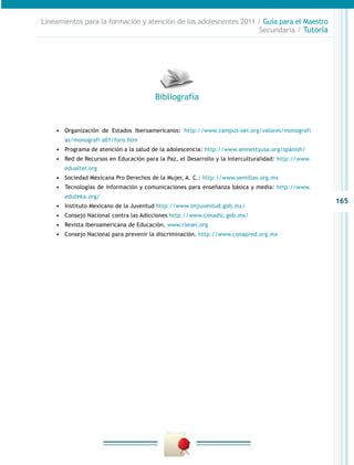 165
Lineamientos para la formación y atención de los adolescentes 2011 / Guía para el Maestro
Secundaria / Tutoría
•	 Organización de Estados Iberoamericanos: http://www.campus-oei.org/valores/monografi
as/monografi a01/foro.htm
•	 Programa de atención a la salud de la adolescencia: http://www.amnestyusa.org/spanish/
•	 Red de Recursos en Educación para la Paz, el Desarrollo y la Interculturalidad: http://www.
edualter.org
•	 Sociedad Mexicana Pro Derechos de la Mujer, A. C.: http://www.semillas.org.mx
•	 Tecnologías de información y comunicaciones para enseñanza básica y media: http://www.
eduteka.org/
•	 Instituto Mexicano de la Juventud http://www.imjuventud.gob.mx/
•	 Consejo Nacional contra las Adicciones http://www.conadic.gob.mx/
•	 Revista Iberoamericana de Educación. www.rieoei.org
•	 Consejo Nacional para prevenir la discriminación. http://www.conapred.org.mx
Bibliografía
 