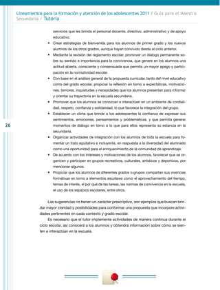26
Lineamientos para la formación y atención de los adolescentes 2011 / Guía para el Maestro
Secundaria / Tutoría
servicios que les brinda el personal docente, directivo, administrativo y de apoyo
educativo.
•	 Crear estrategias de bienvenida para los alumnos de primer grado y los nuevos
alumnos de los otros grados, aunque hayan convivido desde el ciclo anterior.
•	 Mediante la revisión del reglamento escolar, promover un diálogo permanente so-
bre su sentido e importancia para la convivencia, que genere en los alumnos una
actitud abierta, consciente y consensuada que permita un mayor apego y partici-
pación en la normatividad escolar.
•	 Con base en el análisis general de la propuesta curricular, tanto del nivel educativo
como del grado escolar, propiciar la reflexión en torno a expectativas, motivacio-
nes, temores, inquietudes y necesidades que los alumnos presentan para informar
y orientar su trayectoria en la escuela secundaria.
•	 Promover que los alumnos se conozcan e interactúen en un ambiente de cordiali-
dad, respeto, confianza y solidaridad, lo que favorece la integración del grupo.
•	 Establecer un clima que brinde a los adolescentes la confianza de expresar sus
sentimientos, emociones, pensamientos y problemáticas, y que permita generar
momentos de diálogo en torno a lo que para ellos representa su estancia en la
secundaria.
•	 Organizar actividades de integración con los alumnos de toda la escuela para fo-
mentar un trato equitativo e incluyente, en respuesta a la diversidad del alumnado
como una oportunidad para el enriquecimiento de la comunidad de aprendizaje.
•	 De acuerdo con los intereses y motivaciones de los alumnos, favorecer que se or-
ganicen y participen en grupos recreativos, culturales, artísticos y deportivos, por
mencionar algunos.
•	 Propiciar que los alumnos de diferentes grados o grupos compartan sus vivencias
formativas en torno a elementos escolares como el aprovechamiento del tiempo,
temas de interés, el por qué de las tareas, las normas de convivencia en la escuela,
el uso de los espacios escolares, entre otros.
Las sugerencias no tienen un carácter prescriptivo, son ejemplos que buscan brin-
dar mayor claridad y posibilidades para conformar una propuesta que incorpore activi-
dades pertinentes en cada contexto y grado escolar.
Es necesario que el tutor implemente actividades de manera continua durante el
ciclo escolar, así conocerá a los alumnos y obtendrá información sobre cómo se sien-
ten e interactúan en la escuela.
 