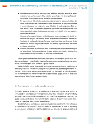 29
Lineamientos para la formación y atención de los adolescentes 2011 / Guía para el Maestro
Secundaria / Tutoría
•	 Por medio de un constante diálogo con los docentes del grupo, establecer accio-
nes conjuntas que favorezcan el logro de los aprendizajes y el desempeño acadé-
mico de los alumnos en cualquier momento del ciclo escolar.
•	 En las reuniones del colectivo docente pueden analizarse las características del
grupo de alumnos que el tutor tiene a su cargo, en términos de las potencialidades
y oportunidades de sus integrantes para el trabajo de cada asignatura. Esta ac-
ción ayuda a tener un panorama compartido y ponderar las estrategias que cada
docente puede impulsar desde su asignatura, así como definir otras que requieren
promoverse en todas.
•	 Considerar las características y posibilidades de cada escuela permite definir ac-
tividades de apoyo a los alumnos en las asignaturas donde tengan mayores di-
ficultades, lo cual puede hacerse fuera del horario de clase, con la ayuda de las
familias, de alumnos de grados superiores o que hayan logrado buenos resultados
en alguna asignatura.
•	 Generar actividades que impulsen a los alumnos a poner en práctica estrategias
de aprendizaje, de la capacidad de síntesis, análisis, conclusión, juicio crítico,
capacidad creativa e innovadora en torno a su cotidianeidad.
Las sugerencias no tienen un carácter prescriptivo, son ejemplos que buscan brin-
dar mayor claridad y posibilidades para conformar una propuesta que incorpore activi-
dades pertinentes para cada contexto y grado escolar.
Las actividades que el tutor decida emprender deben promover en los alumnos la
reflexión y el diálogo sobre el esfuerzo personal y colectivo que cada asignatura les de-
manda, y evitar guiarse sólo por sus calificaciones. Los resultados se complementarán
con la información que el tutor recabe con los docentes del grupo, con el fin de buscar
alternativas de solución de manera conjunta.
III. Convivencia en el aula y en la escuela
Propósito: favorecer el diálogo y la solución pacífica de los conflictos en el grupo y la
comunidad de aprendizaje; el reconocimiento, respeto y valoración a la diversidad y
al trabajo colaborativo como un medio para la formación y el desarrollo personal y del
grupo, coadyuvando con el mejoramiento de los procesos de convivencia en los distin-
tos espacios en que participan los adolescentes.
Desde la Tutoría es necesario abordar situaciones socialmente relevantes que
se presenten como resultado de la convivencia cotidiana en el aula, la escuela y
la sociedad, en colaboración con los docentes que atienden al grupo, directivos o
 