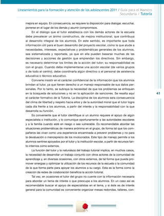 41
Lineamientos para la formación y atención de los adolescentes 2011 / Guía para el Maestro
Secundaria / Tutoría
mejora en equipo. En consecuencia, se requiere la disposición para dialogar, escuchar,
ponerse en el lugar de los demás y asumir compromisos.
En el diálogo que el tutor establezca con los demás actores de la escuela
debe prevalecer un ánimo constructivo, de mejora institucional, que contribuya
al desarrollo integral de los alumnos. En este sentido, es importante que toda
información útil para el buen desarrollo del proyecto escolar, como la que alude a
necesidades, intereses, expectativas y problemáticas generales de los alumnos,
sea sistematizada y reportada, ya que en ella pueden basarse muchas de las
decisiones y acciones de gestión que emprendan los directivos. Sin embargo,
es necesario determinar los límites de la acción del tutor; su responsabilidad es
con el grupo. Cuando deba implementarse una acción escolar (de varios grupos
o de todo el centro), debe coordinarla algún directivo o el personal de asistencia
educativa o técnico educativo.
Conviene insistir en el carácter confidencial de la información que los alumnos
brindan al tutor, ya que tienen derecho a un manejo responsable de sus datos per-
sonales. Por lo tanto, se subraya la necesidad de que los problemas se enfoquen
en la búsqueda de soluciones y no en la aplicación de sanciones. Se resalta aquí
el carácter formativo de la Tutoría. La disciplina de los alumnos sera consecuencia
del clima de libertad y respeto hacia ellos y de la autoridad moral que el tutor logra
cada día frente a los alumnos, a partir del interés y la responsabilidad con la que
desarrolla su función.
Es conveniente que el tutor identifique si un alumno requiere el apoyo de algún
especialista o institución, y lo comunique oportunamente a las autoridades escolares
y a la familia cuando esté en riesgo o sea vulnerable. Es recomendable abordar las
situaciones problemáticas de manera anónima en el grupo, de forma tal que los com-
pañeros las vivan como una experiencia encaminada a prevenir problemas y no para
la devaluación o menosprecio de los involucrados. Este tipo de manejo permite a los
alumnos sentirse apoyados por el tutor y la institución escolar, a partir de recursos tan-
to internos como externos.
La función del tutor y la naturaleza del trabajo tutorial implica, en muchos casos,
la necesidad de desarrollar un trabajo conjunto con otros actores de la comunidad de
aprendizaje y, en diversas ocasiones, con otros externos, de tal forma que pueda pro-
mover sinergias y optimizar la utilización de los recursos de la escuela o la comunidad
de la que forma parte para apoyar los alumnos a su cargo. Esta es la forma como la
creación de redes de colaboración beneficia la acción tutorial.
Tal vez, en ocasiones el tutor del grupo no cuente con la información necesaria
para abordar un tema de interés o que preocupe a los alumnos. En un caso así es
recomendable buscar el apoyo de especialistas en el tema, y si éste es de interés
general para la comunidad es conveniente organizar mesas redondas, talleres, con-
 