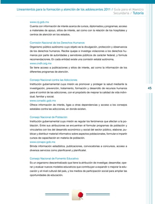 45
Lineamientos para la formación y atención de los adolescentes 2011 / Guía para el Maestro
Secundaria / Tutoría
www.cij.gob.mx
Cuenta con información de interés acerca de cursos, diplomados y programas; acceso
a materiales de apoyo, sitios de interés, así como con la relación de los hospitales y
centros de atención en los estados.
Comisión Nacional de los Derechos Humanos
Organismo público autónomo cuyo objeto es la divulgación, protección y observancia
de los derechos humanos. Recibe quejas e investiga violaciones a los derechos hu-
manos por parte de autoridades y servidores públicos de carácter federal, y formula
recomendaciones. En cada entidad existe una comisión estatal autónoma.
www.cndh.org.mx
Se tiene acceso a publicaciones y sitios de interés, así como la información de los
diferentes programas de atención.
Consejo Nacional contra las Adicciones
Institución gubernamental cuya misión es promover y proteger la salud mediante la
investigación, prevención, tratamiento, formación y desarrollo de recursos humanos
para el control de las adicciones, con el propósito de mejorar la calidad de vida indivi-
dual, familiar y social.
www.conadic.gob.mx
Ofrece información de interés, ligas a otras dependencias y acceso a los consejos
estatales contra las adicciones, en donde existen.
Consejo Nacional de Población
Institución gubernamental cuya misión es regular los fenómenos que afectan a la po-
blación. Entre sus atribuciones se encuentran el formular programas de población y
vincularlos con los del desarrollo económico y social del sector público, elaborar, pu-
blicar y distribuir material informativo sobre aspectos poblacionales, formular e impartir
cursos de capacitación en materia de población.
www.conapo.gob.mx
Brinda información estadística, publicaciones, convocatorias a concursos, acceso a
diversos servicios como planificanet y planificatel.
Consejo Nacional de Fomento Educativo
Es un organismo descentralizado que tiene la atribución de investigar, desarrollar, ope-
rar y evaluar nuevos modelos educativos que contribuyan a expandir o mejorar la edu-
cación y el nivel cultural del país, y los medios de participación social para ampliar las
oportunidades de educación.
 