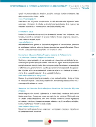47
Lineamientos para la formación y atención de los adolescentes 2011 / Guía para el Maestro
Secundaria / Tutoría
ejercer con plenitud todos sus derechos, así como participar equitativamente en la vida
política, cultural, económica y social.
www.inmujeres.gob.mx
Publica noticias, programas, convocatorias, acceso a la biblioteca digital con publi-
caciones e información de interés, un directorio de las instancias de la mujer en las
entidades federativas, e información de actividades locales y más.
Secretaría de Salud
Institución gubernamental que contribuye al desarrollo humano justo, incluyente y sus-
tentable, mediante la promoción de la salud mediante diversos programas y servicios.
Tiene cobertura en todo el país.
www.salud.gob.mx
Presenta información general de los diversos programas de salud, trámites, directorio
de hospitales e institutos, así como diversos servicios que presta la Secretaría. Ofrece
vínculos a sitios de interés relacionados con el tema de salud.
Secretaría de Educación Pública/Programa Nacional de Fortalecimiento
a la Educación Especial e Integración Educativa
Contribuye a la consolidación de una sociedad más incluyente en donde todas las per-
sonas tengan igualdad de oportunidades para una vida digna. Promueve condiciones
educativas para la atención de los alumnos que enfrentan Barreras para el Aprendizaje
y la Participación, prioritariamente aquellos que presenten discapacidad, discapacida-
des múltiples, aptitudes sobresalientes o talentos específicos, mediante el fortaleci-
miento de la educación especial y de la educación inclusiva.
www.educacionespecial.sep.gob.mx
Dispone de un directorio de los encargados a nivel nacional, estatal y de los servicios
de educación especial a los que se puede recurrir. También se puede acceder a docu-
mentos y publicaciones de interés.
Secretaría de Educación Pública/Programa Binacional de Educación Migrante
(PROBEM)
Busca asegurar, con equidad y pertinencia, la continuidad y calidad de la educación
básica para niños y jóvenes que cursan una parte del año escolar en México y la otra
en Estados Unidos. Proporciona, entre otros servicios, orientación sobre el ingreso a la
escuela para los niños y jóvenes que regresan a México o se dirigen a Estados Unidos.
Existe una oficina del PROBEM en cada estado.
www.mexterior.sep.gob.mx
Brinda información sobre diversos programas y servicios para mexicanos migrantes en
los diferentes niveles educativos.
 