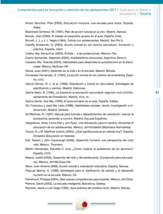 51
Lineamientos para la formación y atención de los adolescentes 2011 / Guía para el Maestro
Secundaria / Tutoría
Arnaiz Sánchez, Pilar (2003), Educación inclusiva: una escuela para todos, España,
Aljibe.
Blanchard Giménez, M. (1997), Plan de acción tutorial en la ESO, Madrid, Narcea.
Bonals, Joan (2000), El trabajo en pequeños grupos en el aula, España, Graó.
Brunet, J. J. y J. L. Negro (1984), Tutoría con adolescentes, Madrid, San Pío X.
Castillo Arredondo, S. (2003), Acción tutorial en los centros educativos: formación y
práctica, España, UNED.
Castro, Ma. Elena et al. (2005), Éntrale… a las protecciones, México, Pax.
Castro Santander, Alejandro (2005), Analfabetismo emocional, Argentina, Bonum.
Cázares, Ma. Yolanda (2004), Habilidades para desarrollar la autodirección en la afecti-
vidad, México, McGraw-Hill.
Delval, Juan (2001), Aprender en la vida y en la escuela, Madrid, Morata.
Fernández Fernández, S. (1994), La acción tutorial en los centros de enseñanza, Espa-
ña, ICCE.
García Gómez, R. J. et al. (1996), Orientación y tutoría en secundaria. Estrategias de
planificación y cambio, Madrid, Edelvives.
García Nieto, N. (1995), La tutoría en la educación secundaria: segundo ciclo ESO/De-
partamento de Orientación, Madrid, ICCE, DL.
Garina Sordo, Ana Ma. (1999), El autoconcepto en el aula, España, Edebe.
Gil, Francisco y José Ma. León (1998), Habilidades sociales: teoría, investigación e in-
tervención, Madrid, Síntesis.
Gil Martínez, R. (1997), Manual para tutorías y departamentos de orientación: educar la
autoestima, aprender a convivir, Madrid, Escuela Española.
Hargreaves, Andy, Lorna Earl y Jim Ryan, Una educación para el cambio: reinventar la
educación de los adolescentes, México, SEP/Octaedro (Biblioteca Normalista).
Hoyos, G. y M. Martínez (coord.) (2004), ¿Qué significa educar en valores hoy?, España,
Octaedro (Educación en Valores).
Kail, Robert y John Cavanaugh (2006), Desarrollo humano: una perspectiva del ciclo
vital, México, Thomson.
Martín Hernández, Estudita C. (s/a), ¿Cómo mejorar la autoestima de los alumnos?,
España, CEPE.
Meece, Judith (2000), Desarrollo del niño y del adolescente. Compendio para educado-
res, México, SEP/McGraw-Hill.
Mora, Juan Antonio (l998), Acción tutorial y orientación educativa, España, Narcea.
Pascual Marina, A. (1986), Estrategias para la clarificación de valores y el desarrollo
humano en la escuela, México, CII.
Perrenoud, Philippe (2004), Diez nuevas competencias para enseñar, México, SEP/Graó.
Perkins, David (2003), La escuela inteligente, Barcelona, Gedisa.
Ramírez, Jesús y Luis Gago (1995), Guía práctica del profesor tutor, Madrid, Narcea.
 
