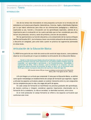 60
INTRODUCCIÓN
Lineamientos para la formación y atención de los adolescentes 2011 / Guía para el Maestro
Secundaria / Tutoría
Uno de los temas más innovadores en esta propuesta curricular es la introducción de
estándares curriculares para Español, Matemáticas, Ciencias, Inglés y Habilidades Digitales
por lo que habrá referencias para ellos en las orientaciones pedagógicas y didácticas,
explicando su uso, función y vinculación con los aprendizajes esperados, además de su
importancia para la evaluación en los cuatro periodos que se han considerado para ello;
tercero de preescolar, tercero y sexto de primaria y tercero de secundaria.
Por las aportaciones a su función educativa y a la comprensión de los nuevos enfoques
del Plan de Estudios 2011, los invitamos a hacer una revisión exhaustiva de este documento,
a discutirlo en colegiado, pero ante todo a poner en práctica las sugerencias planteadas
en estas Guías.
Articulación de la Educación Básica
La RIEB forma parte de una visión de construcción social de largo alcance, como podemos
observar en el Acuerdo por el que se establece la Articulación de la Educación Básica:
…. Desde la visión de las autoridades educativas federales y locales, en este momento
resulta prioritario articular estos esfuerzos en una política pública integral capaz de
responder, con oportunidad y pertinencia, a las transformaciones, necesidades y
aspiraciones de niñas, niños y jóvenes, y de la sociedad en su conjunto, con una
perspectiva abierta durante los próximos 20 años; es decir, con un horizonte hacia
2030 que oriente el proyecto educativo de la primera mitad del siglo XXI.
SEP, Acuerdo número 592 por el que se establece la Articulación de la Educación
Básica, DOF, 19 de agosto de 2011, México.
A fin de integrar un currículo que comprende 12 años para la Educación Básica, se definió
como opción metodológica el establecimiento de campos de formación que organizan, regulan
y articulan los espacios curriculares; poseen un carácter interactivo entre sí y son congruentes
con las competencias para la vida y los rasgos del perfil de egreso.
En cada campo de formación se manifiestan los procesos graduales del aprendizaje,
de manera continua e integral; consideran aspectos importantes relacionados con la
formación de la ciudadanía, la vida en sociedad, la identidad nacional, entre otros.
En el nivel preescolar el campo formativo se refiere a los espacios curriculares que
conforman este nivel.
 