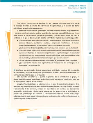 65
INTRODUCCIÓN
Lineamientos para la formación y atención de los adolescentes 2011 / Guía para el Maestro
Secundaria / Tutoría
Esta manera de concebir la planificación nos conduce a formular dos aspectos de
la práctica docente: el diseño de actividades de aprendizaje y el análisis de dichas
actividades, su aplicación y evaluación.
El diseño de actividades de aprendizaje requiere del conocimiento de qué se enseña
y cómo se enseña en relación a cómo aprenden los alumnos, las posibilidades que tienen
para acceder a los problemas que se les plantean y qué tan significativos son para el
contexto en el que se desenvuelven. Diseñar actividades implica responder lo siguiente:
•	 ¿Qué situaciones resultarán interesantes y suficientemente desafiantes para que los
alumnos indaguen, cuestionen, analicen, comprendan y reflexionen de manera
integral sobre la esencia de los aspectos involucrados en este contenido?
•	 ¿Cuál es el nivel de complejidad que se requiere para la situación que se planteará?
•	 ¿Qué recursos son importantes para que los alumnos atiendan las situaciones que se van
a proponer? ¿Qué tipo de materiales son pertinentes y significativos para el estudiante?
¿un material impreso, un audiovisual, un informático?¿Qué aspectos quedarán a cargo
del alumnado y cuáles es necesario explicar para que puedan avanzar?
•	 ¿De qué manera pondrán en práctica la movilización de saberes para lograr resultados?
•	 ¿Qué actividades resultan más significativas al incorporar las las tecnologías de la
información y la comunicación?
El diseño de una actividad o de una secuencia de actividades requiere del intercambio
de reflexiones y prácticas entre pares que favorezca la puesta en común del enfoque y la
unificación de criterios para su evaluación.
Otro aspecto, se refiere a la puesta en práctica de la actividad en el grupo, en
donde los ambientes de aprendizaje serán el escenario que genere condiciones para que
se movilicen los saberes de los alumnos.
Una planificación útil para la práctica real en el salón de clase implica disponer de la
pertinencia y lo significativo de la actividad que se va a plantear con relación a los intereses
y el contexto de los alumnos, conocer las expectativas en cuanto a sus actuaciones,
las posibles dificultades y la forma de superarlas, los alcances de la actividad en el
proceso de aprendizaje, así como de la reflexión constante que realice en su propia
práctica docente que requerirá replantearse continuamente conforme lo demande el
aprendizaje de los estudiantes.
 