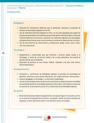 80
INTRODUCCIÓN
Lineamientos para la formación y atención de los adolescentes 2011 / Guía para el Maestro
Secundaria / Tutoría
Pedagógico
•	 	Desarrollo de orientaciones didácticas para la planeación, desarrollo y evaluación de
sesiones de aprendizaje apoyadas con las TIC.
•	 	Uso de materiales educativos digitales en línea y en las aulas equipadas para apoyar los
procesos de aprendizaje y de enseñanza que permitan generar diferentes tipos y niveles de
interactividad entre los alumnos, el docente los materiales digitales y las tecnologías,
utilizando estas últimas como una herramienta transversal al desarrollo del currículo.
•	 	Uso de herramientas de comunicación y colaboración (blogs, chats, foros, wikis),
con fines educativos.
Tecnológico
•	 Equipamiento y conectividad para que docentes y alumnos tengan acceso a la
tecnología, a través de un Aula de medios o de un Aula telemática, de acuerdo al
periodo escolar que corresponda.
•	 Desarrollo de portales en tres niveles: federal, estatales y de aula. Este último,
denominado Explora.
Acompañamiento
•	 	Formación y certificación de habilidades digitales en procesos de aprendizaje de
docentes, directivos y otros actores educativos, con validez nacional e internacional.
•	 	Asesoría pedagógica y tecnológica, en diferentes modalidades.
•	 	Uso de la conectividad y las herramientas de comunicación y colaboración para crear Redes
de aprendizaje donde las comunidades educativas intercambien información en función de
sus avances en el uso educativo de las TIC y el desarrollo de las habilidades digitales.
De gestión
•	 Desarrollo de procesos donde el equipamiento y los apoyos lleguen a la escuela y entren
en un proceso de apropiamiento cultural y de gestión, donde los actores escolares se
organicen y tomen decisiones sobre el uso educativo de las tecnologías.
 